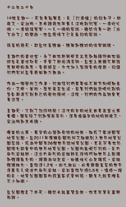 十二月二十日

14號星期一，天氣有點寒意，是「打邊爐」的好日子。鄧硯文、梁淑明、王希穎幾位年青人這晚到我家，一邊吃火煱，一邊閒話家常。一人一煱的安排，雖然沒有一起「烚下烚下」的樂趣，但在疫情下已是最好的安排。

接著的幾天，都在忙著練曲、練舞和練功的恆常鍛鍊。

星期六的書法堂，多了兩位新同學王志良和林穎施兩位插班生是書法初哥，辛苦了鄧兆鴻老師，在堂上兼顧不同程度同學的進度。春節將至，今次加入寫揮春的環節，好讓我們可以在春節前親力親為。

作為一個藝術工作者，我相信我們需要從不同方向吸取養份，文學、美術、歷史甚至生活，若果我們能把吸收到的整合再導引到自己的藝術領域，這樣，我們的作品就會更有深度。

星期天，又到了郊遊時間！這次的目的地是西貢萬宜水庫東壩。團友除了我和家英哥外，還有倡議目的地的鄧硯文、梁淑明和王希穎。

優美的水庫，青翠的山巒和奇特的地貌，組成了香港國家地質公園。在2011年獲聯合國教科文組織列入世界地質公園名錄，成為中國第26個世界級地質公園，亦是罕有位於國際大都會中的世界地質公園。公園內最吸引我的，是六角形岩柱群，這些六角形的岩柱群是現時所知世界上面積和體積最大的，積類為凝灰岩，由酸性火山灰構成。岩柱體積粗大，直徑達1.2米。與之相比，北愛爾蘭著名的世界遺產巨人堤道六角形岩柱，岩石直徑只得0.5米。值得一讚的是，地質公園園區內設置各式資料板，觀景之餘亦增長不少知識。

在公園裡走了半天，雖然未能盡覽全貌，但亦可算是盡興而歸。