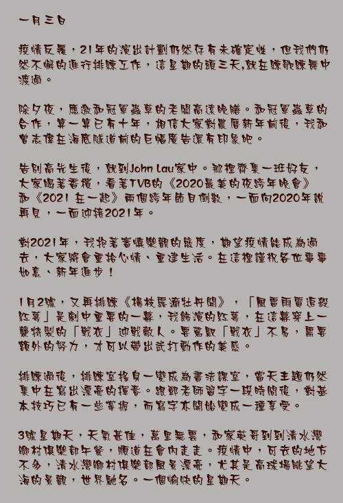 一月三日

疫情反覆，21年的演出計劃仍然存有未確定性，但我們仍然不懈的進行排練工作，這星期的頭三天,就在練歌練舞中渡過。

除夕夜，應邀和冠軍蟲草的老闆高遠晚膳。和冠軍蟲草的合作，算一算已有十年，相信大家對農曆新年前後，我和曾志偉在海底隧道前的巨幅廣告還有印象吧。

告別高先生後，就到John Lau家中。那裡齊集一班好友，大家喝著香檳，看著TVB的《2020最美的夜跨年晚會》和《2021 在一起》兩個跨年節目倒數，一面向2020年說再見，一面迎接2021年。

對2021年，我抱著審慎樂觀的態度，期望疫情能成為過去，大家將會重拾心情、重建生活。在這裡謹祝各位事事如意、新年進步！

1月2號，又再排練《楊枝露滴牡丹開》，「風雷雨電追殺紅萼」是劇中重要的一幕，我飾演的紅萼，在這幕穿上一襲特製的「戰衣」迎戰敵人。要駕馭「戰衣」不易，需要額外的努力，才可以帶出武打動作的美感。

排練過後，排練室搖身一變成為書法課室，當天主題仍然集中在寫出漂亮的揮春。跟鄧老師習字一段時間後，對基本技巧已有一些掌握，而寫字亦開始變成一種享受。

3號星期天，天氣甚佳，萬里無雲，和家英哥到到清水灣鄉村俱樂部午餐，順道在會內走走。疫情中，可去的地方不多，清水灣鄉村俱樂部風景漂亮，尤其是高球場眺望大海的景觀，世界馳名。一個愉快的星期天。