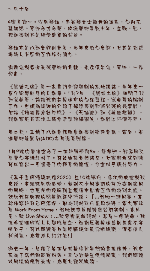 一月十日

4號星期一。收到琴姐，李香琴女士離世的消息，心內不禁黯然。琴姐多才多藝，縱橫藝術界數十年，在歌、影、視和粵劇界是極受尊重的前輩。

琴姐亦是八和會館副會長，多年來熱心會務，尤其是對裁培新人方面的工作格外關心。

謝謝您對香港表演藝術的貢獻，永遠懷念您。琴姐，一路好走。

《戲曲之旅》是一本專門介紹粵劇的本地雜誌，多年來一直介紹粵劇界的人和事。1月7日，《戲曲之旅》訪問了我和家英哥，談談我們在疫情中的心路歷程、家英哥的編劇工作、也頗為詳細的介紹了福陞粵劇即將公演的幾套戲，包括《楊枝露滴牡丹開》、《天仙配》和《英雄叛國》。我和家英哥亦換上新春造型拍攝圖片，和戲迷拜個早年。

第二天，主持了八和會館例會和粵劇學院會議，當日，香港藝術發展局(ADC)亦有派員列席。

1月9號的書法堂多了一位新同學阿Sa，蔡卓妍。鄧老師又要費心安排教材了。可能由於春節將至，大家都希望到時可以寫出一手漂亮了的揮春的關係，今堂似乎額外努力。

《萬千星輝頒獎典禮2020》在10號舉行，這次的典禮對我來說，有種特別的感覺，看到不少同事們的努力得到認同的同時，也更深的瞭解到在疫情中影視工作的特別之處。就如我在典禮的開幕致辭中所說：「...我哋一班同事，亦都唔容許自己停落嚟，因為我哋既行業好特殊：當大家話要 Work From Home，我哋就依舊繼續返公司拍劇、出外景、做 Live Show；...做電視業嘅我哋，亦有一個使命，就係希望喺呢段人人留喺屋企、面對反覆疫情感到焦慮不安嘅日子，可以繼續每日無間斷提供最好嘅娛樂，俾香港人抖抖氣，為香港人打打氣!」

過去一年，見證了各位台前幕後同事們的專業精神，我也成為了您們的忠實粉絲。衷心期待在疫情過後，我們繼續以同樣的優秀表現，為廣大觀眾服務。