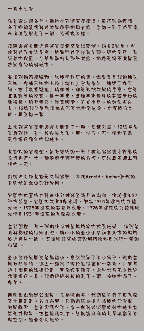 一月十七日

住在清水灣多年，卻較少到將軍澳溜達，最近因為疫情，多了時間發掘可以做點運動的好去處。星期一到了將軍澳南海濱長廊走了一圈，感覺很不錯。

這段海濱長廊連接將軍澳南至日出康城，約長2公里，沿途可以欣賞調景嶺、鯉魚門以至港島柴灣一帶的景色，有完善的規劃，令單車和行人和平共處，的確是將軍澳居民舒展身心的好地方。

每逢到銅鑼灣購物，如時間許可的話，總會見見我的朋友玉姐。光顧玉姐的小販「檔口」已有多年，雖然工作不同，但「敬業樂業」的精神，卻是我們共同的素質，也是互相敬重的原因。幾十年來，玉姐年中無休的在經營她的絲襪擋，好天雨天，逆來順受，是買少見少的典型香港人。12號我又見到這位永不言休的老友記，大家問好之餘，再互勉一番。

上次到將軍澳南海濱長廊走了一圈，意猷未盡，12號黃昏又再到訪，在一片晚霞之下，同一地方，不一樣的景緻，是個值得推介的好地方。

星期六的書法堂，是大豐收的一天！距離寫出漂亮揮春的把握再近一步，期待鄧老師所授的技巧，可以真正派上用場的一天！

郊遊三人組星期天又再出動。今次Arnold、Amber和我的目的地是金山郊野公園。

公園的位置由九龍西北部伸延至新界西南部，佔地達3.37平方公里。公園內共有4個水塘，包括1910年建成的九龍水塘、1925年建成的石梨貝水塘、1926年建成的九龍接收水塘及1931年建成的九龍副水塘。

在公園裡，有一列向北延伸至城門谷的狹長地帶 ，這列名為孖指徑的低矮山巒，將小小的金山山谷和其北方的城門谷連接在一起 ，可清晰遠望幽深的城門峽谷及附近一帶的山巒 。

金山郊野公園又名馬騮山，自然聚居了不少猴子，我們在園口起步時，遇上一頭猴子與紀念像擺同一姿勢，非常有趣！園區的路很好走，完全沒有難度，途中也有不少歷史建築值得一看。我們輕輕鬆鬆的走了一圈，愉快的過了一個早上。

離開金山郊野公園後，見為時尚早，我們於是去了西九龍文化區走走。西九海旁，已漸漸成為港人消閒的好去處，熱鬧非常，在正常情況下，多一個可以減壓放鬆的地方當然是件好事，但在疫情之下，見到密麻麻的人羣填塞著每個空間，難免令人擔心。