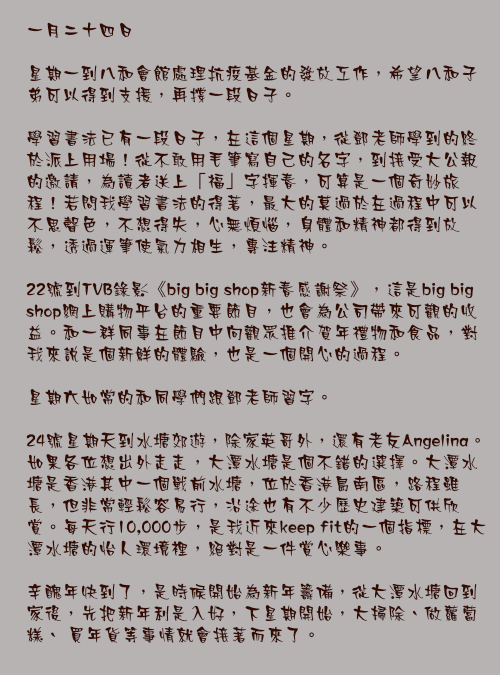一月二十四日

星期一到八和會館處理抗疫基金的發放工作，希望八和子弟可以得到支援，再撐一段日子。

學習書法已有一段日子，在這個星期，從鄧老師學到的終於派上用場！從不敢用毛筆寫自己的名字，到接受大公報的邀請，為讀者送上「福」字揮春，可算是一個奇妙旅程！若問我學習書法的得著，最大的莫過於在過程中可以不思聲色，不想得失，心無煩惱，身體和精神都得到放鬆，透過運筆使氣力相生，專注精神。

22號到TVB錄影《big big shop新春感謝祭》，這是big big shop網上購物平台的重要節目，也會為公司帶來可觀的收益。和一群同事在節目中向觀眾推介賀年禮物和食品，對我來說是個新鮮的體驗，也是一個開心的過程。

星期六如常的和同學們跟鄧老師習字。

24號星期天到水塘郊遊，除家英哥外，還有老友Angelina。如果各位想出外走走，大潭水塘是個不錯的選擇。大潭水塘是香港其中一個戰前水塘，位於香港島南區，路程雖長，但非常輕鬆容易行，沿途也有不少歷史建築可供欣賞。每天行10,000步，是我近來kepp fit的一個指標，在大潭水塘的怡人環境裡，絕對是一件賞心樂事。

辛醜年快到了，是時候開始為新年籌備，從大潭水塘回到家後，先把新年利是入好，下星期開始，大掃除、做蘿蔔糕、 買年貨等事情就會接著而來了。