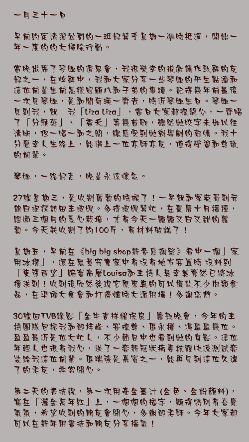 一月三十一日

早前約定清潔公司的一班好幫手星期一凖時抵達，開始一年一度的的大掃除行動。

當晚出席了琴姐的追思會，我很榮幸的被邀請作致辭的友好之一，在悼辭中，我和大家分享一些琴姐的平生點滴和這位前輩生前怎樣照顧八和子弟的事蹟。記得幾年前最後一次見琴姐，是和關菊瑛一齊去，時近琴姐生日。琴姐一見到我，就嗌我「Liza Liza」，當日大家都很開心，一齊唱了「分飛燕」、「香夭」等幾首歌，雖然她咬字未如以往清晰，但一唱一和之間，總感受到她對粵劇的熱情。我十分慶幸人生路上，能遇上一位亦師亦友，值得學習和尊敬的前輩。

琴姐，一路好走，晚輩永遠懷念。

27號星期三，是收割蘿蔔的時候了！一早就和家英哥到元朗白泥探訪田主波嫂。多得波嫂幫忙，在農曆十月播種，經過三個月的悉心栽培，才有今天一顆顆又白又甜的蘿蔔。今天共收割了約100斤，有材料做糕了！

星期五，早前在《big big shop新春感謝祭》看中一個」家用冰櫃」，還在思量究竟家中有沒有地方安置時 沒料到「東張西望」編審高層Louisa和主持人吳幸美竟然已將冰櫃送到！收到後欣然發現它原來真的可以擺放不少肉類食品，在準備大食會和打邊爐時大派用場！多謝您們。

30號回TVB錄影「金牛吉祥耀保良」籌款晚會，今年的主持團隊包括我和鄧梓峰、安德尊、區永權、馮盈盈幾位。盈盈最近是位大忙人，不少節目中也看到她的身影。這位年輕人也很有我心，送了一套新冠狀病毒抗體快速測試套裝給我這位前輩。區瑞強是嘉賓之一，能再見到這位久違了的老友，非常開心。

第二天的書法課，第一次用亮金墨汁 (金色、金粉顏料)，寫在「灑金萬年紅」上，一個個的福字，顯得特別有喜慶氣氛，希望收到的朋友會開心，多謝鄧老師。今年大家都可以在新年用書法和朋友分享福氣！