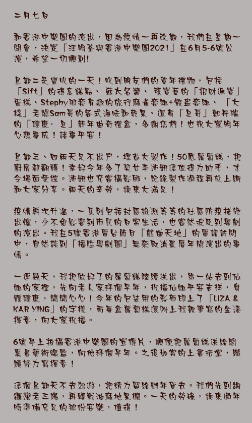二月七日

和香港中樂團的演出，因為疫情一再改期，我們在星期一開會，決定「汪明荃與香港中樂團2021」在6月5-6號公演，希望一切順利!

星期二是豐收的一天！收到朋友們的賀年禮物，包括「Sift」的得意糕點、 蘇太名醬、 張寶華的「招財進寶」蛋糕、Stephy那套有趣的旅行麻雀套組+骰盅套組、 「大棧」老闆Sam哥的各式海味和乾果、還有「旦哥」鄭丹瑞的「健康·旦」新年曲奇禮盒，多謝您們！也祝大家明年心想事成！諸事平安！

星期三、四兩天足不出戶，埋首大製作！50底蘿蔔糕，把廚房都翻轉！幸好今年多了契女李沛妍這位得力助手，才令場面受控。沛妍也充當攝影師，紀錄製作過程再放上網和大家分享。兩天的辛勞，換來大滿足！

疫情再次升溫，一系列包括封區檢測等等的社區防疫措施出爐，少不免影響到市民的日常生活，也當然波及到粵劇的演出。我在5號香港電台節目「戲曲天地」的電話訪問中，自然談到「福陞粵劇團」無奈取消農曆年間演出的事情。

一連幾天，我把做好了的蘿蔔糕陸續送出，第一站去到仙姐的家裡，先向老人家拜個早年，祝福仙姐平安吉祥，身體健康，開開心心！今年的包裝用的彩布印上了「LIZA & KAR YING」的字樣，而每盒蘿蔔糕還附上我親筆寫的金漆揮春，向大家祝福。

6號早上拍攝香港中樂團的宣傳片，順便把蘿蔔糕送給閻惠昌藝術總監，向他拜個早年。之後如常的上書法堂，繼續努力寫揮春！

這個星期天不去郊遊，把精力留給辦年貨去。我們先到銅鑼灣老三陽，再轉戰油麻地果欄。一天的勞碌，換來過年時準備充足的那份安樂，值得！
