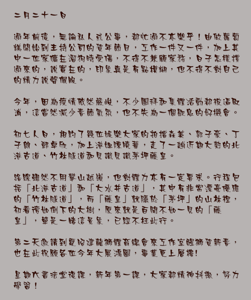 二月二十一日

過年前後，無論私人或公事，都忙過不亦樂乎！由做蘿蔔糕開始到主持公司的賀年節目，工作一件又一件，加上其中一位家傭在溜狗時受傷，不得不兼顧家務，日子怎樣撐過來的，說實在的，印象真是有點模糊，但不得不對自己的精力說聲佩服。

今年，因為疫情依然嚴峻，不少團拜和集體活動都被逼取消，這當然減少春節氣氛，但不失為一個歇息的好機會。

初七人日，相約了幾位娛樂大家的拍擋森美、郭子豪、丁子朗、鄧卓欣，加上港姐陳曉華，走了一趟近期大熱的北港古道、竹林隧道和見識見識茅坪藤皇。

路線雖然不用攀山越嶺，但對體力亦有一定要求。行程包括「北港古道」和「大水井古道」，其中有非常漂亮優雅的「竹林隧道」，而「藤皇」就隱於「茅坪」的山林裡，初看徬如倒下的大樹，原來就是百聞不如一見的「藤皇」，單是一睹這景象，已經不枉此行。

第二天邀請到夏昭建龍獅體育總會來工作室醒獅賀新春，也在此祝願各位今年大展鴻圖，事業更上層樓!

星期六書法堂復課，新年第一課，大家都精神抖擻，努力學習！