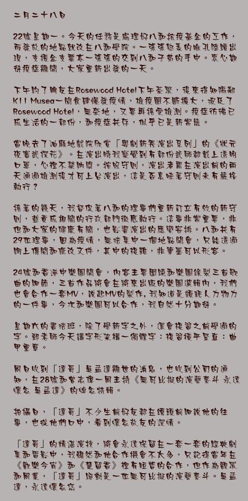 二月二十八日

22號星期一。今天的任務是處理好八和抗疫基金的工作，而發放的地點就改在八和學院。一張張熟悉的臉孔陸續出現，支援金支票亦一張張的交到八和子弟的手中。衷心期待疫症離開，大家重新出發的一天。

下午約了朋友在Rosewood Hotel下午茶聚，後來得知隔鄰K11 Musea一間食肆爆發疫情，檢疫圈不斷擴大，波及了Rosewood Hotel，無奈地，又要再接受檢測。疫症彷彿已成生活的一部份，和疫症共存，似乎已是新常態。

當晚去了油麻地戲院欣賞「粵劇新秀演出系列」的《狀元夜審武探花》。在演出時我察覺到有部份武師都戴上透明口罩，心裡不禁納悶。按照守則，演出者需在演出前的兩天通過檢測後才可上台演出，這是否意味著守則未有嚴格執行？

接著的幾天，我督促著八和的理事們重新訂立有效的新守則，並責成相關的行政部門徹底執行。這事非常重要，非但和大家的健康有關，也影響演出的應變安排。八和共有29位理事，因為疫情，無法集中一個地點開會，只能透過網上傳閱和修改文件，其中的複雜，非筆墨可以形容。

24號和香港中樂團開會，內容主要圍繞和樂團錄製三首歌曲的細節，三首作品將會在將來出版的樂團選輯內，我們也會合作一套MV，說起MV的製作, 我知道是頗耗人力物力的一件事，今次和樂團可以合作，我自然十分期待。

星期六的書法班，除了學新字之外，還會複習之前學過的字。鄧老師今天講字形架構一獨體字：複習橫平豎直：曲甲重章。

同日收到「達哥」吳孟達離世的消息，也收到公司的通知，在28號和曾志偉一同主持《無可比擬的演藝泰斗 永遠懷念 吳孟達》的悼念特輯。

拍攝日，「達哥」不少生前好友都在鏡頭前細說他的往事，也從他們口中，看到懷念故友的深情。

「達哥」的精湛演技，將會永遠保留在一套一套的經典劇集和電影中，我雖然和他合作機會不太多，只記得當年在《歡樂今宵》和《楚留香》裡有短暫的合作，但作為觀眾和同業，「達哥」絕對是一位無可比擬的演藝泰斗。吳孟達，永遠懷念您。