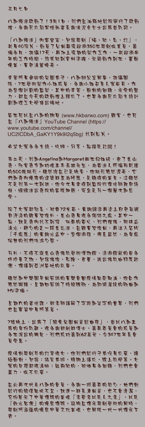 三月七日

八和頻道啟動了！3月1日，我們在油麻地戲院舉行了啟動禮，多謝民政局常任秘書長謝凌潔貞女士出席並致詞。

「八和頻道」內容豐富，包括粵劇「唱、做、念、打」，共有40條片，動員了台前幕後超過350位粵劇從業員、籌備多月，拍攝17天，再加上後期的製作工作，一共超過半年的工作時間，務求做到資料準確，示範動作到位，畫面優美，音色清麗嘹亮。

辛苦所有參與的梨園弟子，八和辦公室同事，拍攝團隊，7位藝術製作小組成員，多謝小組召集人家英哥。作為整個計劃的監製，其中的辛苦，面對的困難，承受的壓力，都在今天的啟動禮上釋放了。也要多謝民政局支持計劃和理工大學借出場地。

各位可以在八和的網頁 (www.hkbarwo.com) 觀賞，也可在「八和頻道」YouTube Channel (https://www.youtube.com/channel/UC2ICDbA_GaKY1Y9k9I2q5bg) 找到影片。

希望大家多多支持、收睇、分享、點讚及訂閲！

第二天，我和Angelina和Margaret兩位好姐妹，去了慈山寺，欣賞寺方和功德主李嘉誠先生，為香港人祈福而栽種的500株桃花。雖然現在已是晚春，但桃花依然漂亮，它們和寺內優雅的建築群互為呼應，是難得的美景。這雖然不是我第一次到訪，但今次有幸得到監院衍偉法師親自接待，娓娓道出寺院的各樣細節，完全是另一個層次和感受。

除了大家都熟悉，那尊72米高、青銅鑄造再塗上白色氟碳自淨漆的觀音聖像外，慈山寺有很多獨特之處。其中一點，就是寺內找不到信衆供奉的香火，我們禮佛，用砵盛清水，靜心的走一段慈悲道，在觀音聖像前，再注入名叫「千處應」的青銅水盂中。整個過程，禪意盅然，為身處俗世的我們洗滌心靈。

另外，不得不提慈山寺佛教藝術博物館，透過館藏的百多件珍貴文物，包括佛像、彩繪、古董，說出佛教由印度起源，傳播到亞洲各地的故事。

雖然和中樂團早前安排的音樂會因疫情無奈取消，但合作依然繼續，星期四安排了時間練歌，為即將灌錄的歌曲和MV準備。

星期六的書法課，鄧老師講解了字距和裝字的重要，我們也在實習中有所等著。

7號晚上，出席了「關愛梨園前輩戲曲夜」，並以八和主席的身份致辭。很多謝鄧劍群博士、籌募委員會的成員和多位演出的朋友，我們成功籌到62萬元，令347位年長會員受惠。

疫情對粵劇界的打擊很大，但我們戲行子弟沒有放棄，積極面對，包括：搞兄弟班、轉網上播放、線上教學等。大家的目標都很清晰：能夠做的，那怕有多困難，我們也會盡力，從不放棄。

在此再次代表八和的會員，多謝一班籌委的熱心，他們對戲行的關懷無微不至，就連一群長者前輩，也不會遺漏，充份展示了中華傳統的美德「老吾老以及人之老」、以及「飲水思源」的優良傳統。証明在傳承粵劇藝術的同時，粵劇所涵蘊的優良中華文化美德，也同樣一代一代傳承下去。