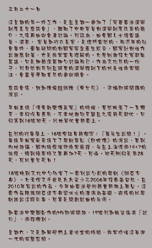 三月二十一日

這星期的第一件工作，是在星期一參加了「完善香港選舉制度意見座談會」，聽取了中央官員對選舉制度改革的簡介，之後再由與會者討論。我認為，由愛國人士擔當議員、選委、 官員和行政長官，是理所當然的，而近年的社會事件，毫無疑問的對國家安全產生威脅，國家針對性作出相應部署，也是非常容易理解的。大原則相信大家都無異議，只是細節還需細心討論而已。作為文化界的一份子，我自然對界別在將來的選舉體制下的代表性非常關注，會盡量爭取業界的參與機會。

座談會後，就和陳培甡排練《帝女花》，準備即將開鑼的演出。

早前主持「博愛歡樂傳萬家」的時候，竟然脫落了一隻假牙，幸好沒有丟失，不幸地相熟牙醫在之後幾天都忙，只好等到16號那天，找他幫忙重新套上。

在我的行事曆上，16號旁註有幾個字：「羅先生出關！」。事緣早前家英哥接下了粵劇電影《白蛇傳》的演出，要到內地拍攝，國內檢疫措施非常嚴謹，先在上海渡過14+7的撿疫，轉到橫店時又要再加7天，可憐。那天剛好是第28天，可以重見天日！

18號晚到文化中心欣賞了一套別出心裁的粵劇《挪亞方舟》。大老倌文千歲及太太梁少芯2006年信奉基督教，在2010年寫出的作品，今年由香港藝術節重新搬上舞台。這套作品根據挪亞建方舟禦洪水的遭遇為基礎，破格的以粵劇說出這段故事，可算是開創戲曲的先河。

和香港中樂團合作的MV即將開拍，19號我和服裝指導「試衫」，過程順利。

星期六，又是和同學們上書法堂的時間，非常珍惜這每週一次的減壓空間。