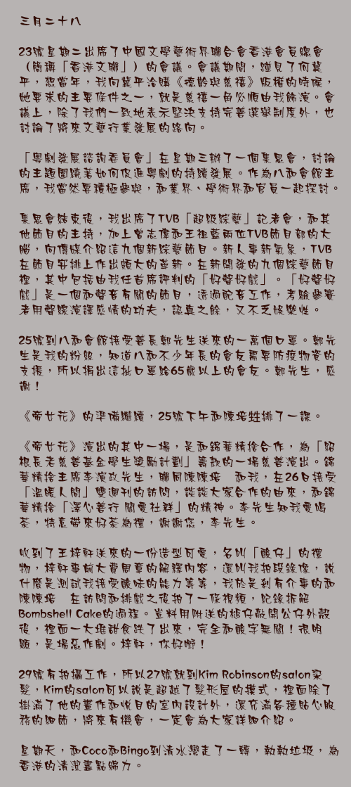 三月二十八

23號星期二出席了中國文學藝術界聯合會香港會員總會（簡稱「香港文聯」）的會議。會議期間，踫見了何冀平，想當年，我向冀平洽購《德齡與慈禧》版權的時候，她要求的主要條件之一，就是慈禧一角必順由我飾演。會議上，除了我們一致地表示堅決支持完善選舉制度外，也討論了將來文藝行業發展的路向。

「粵劇發展諮詢委員會」在星期三辦了一個集思會，討論的主題圍繞著如何促進粵劇的持續發展。作為八和會館主席，我當然要積極參與，和業界、學術界和官員一起探討。

集思會結束後，我出席了TVB「超級綜藝」記者會，和其他節目的主持，加上曾志偉和王祖藍兩位TVB節目部的大腦，向傳媒介紹這九個新綜藝節目。新人事新氣象，TVB在節目安排上作出頗大的革新。在新開發的九個綜藝節目裡，其中包括由我任首席評判的「好聲好戲」。「好聲好戲」是一個和聲音有關的節目，透過配音工作，考驗參賽者用聲線演譯感情的功夫，認真之餘，又不乏娛樂性。

25號到八和會館接受善長鄭先生送來的一萬個口罩。鄭先生是我的粉絲，知道八和不少年長的會友需要防疫物資的支援，所以捐出這批口罩給65歲以上的會友。鄭先生，感謝！

《帝女花》的準備繼續，25號下午和陳培甡排了一課。

《帝女花》演出的其中一場，是和錦華精捨合作，為「紹根長老慈善基金學生獎勵計劃」籌款的一場慈善演出。錦華精捨主席李演政先生，聯同陳陳培甡和我，在26日接受「溫暖人間」雙週刊的訪問，談談大家合作的由來，和錦華精捨「澤心善行 關愛社群」的精神。李先生知我愛喝茶，特意帶來好茶為禮，謝謝您，李先生。

收到了王梓軒送來的一份造型可愛，名叫「酸仔」的禮物，梓軒事前大費周章的解釋內容，還叫我拍段錄像，說什麼是測試我接受酸味的能力等等，我於是剎有介事的和陳陳培甡在訪問和排戲之後拍了一條視頻，紀錄拆解Bombshell Cake的過程。豈料用附送的槌仔敲開公仔外殼後，裡面一大堆甜食跌了出來，完全和酸字無關！很明顯，是場惡作劇。梓軒，你好嘢！

29號有拍攝工作，所以27號就到Kim Robinson的salon染髮，Kim的salon可以說是超越了髮形屋的摸式，裡面除了掛滿了他的畫作和悅目的室內設計外，還充滿各種貼心服務的細節，將來有機會，一定會為大家詳細介紹。

星期天，和Coco和Bingo到清水灣走了一轉，執執垃圾，為香港的清潔盡點綿力。
