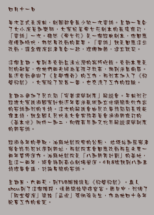四月十一日

每次正式表演前，劇團都會最少做一次響排。星期一集合了大小演員和樂師，大家照著帝女花劇本的最後修訂，「響排」一次。雖然《帝女花》是一個經典劇本，但因應環境和時代，仍然有改動的需要。「響排」就是因應這些改動，讓全體演出者集合一起，理順細節，建立默契。

這個星期，曾到李克勤在清水灣的寓所吃飯。克勤本來是我的鄰居，但他們兩夫婦為著孩子教育，搬到港島南區。最近克勤參與了《星夢傳奇》的工作，而我亦加入了《好聲好戲》，大家除了聚舊一番，也交流了工作的經驗。

星期二參加了民政局「完善選舉制度」解説會。早前我已經跟大家說過國家針對近年香港亂狀和立法機關失效作出的安排和我的支持。這次的解說會由民政事務局局長徐英偉主持，就全國人民代表大會常務委員會通過新修訂的《基本法》附件一和二，向體育界和文化界解説選舉制度的新安排。

經過多年的爭取，油麻地戲院旁的公廁、 垃圾站和露宿者宿舍終於可以遷到新址，而戲院亦會因應改動而在未來一兩年暫停運作。油麻地戲院是「八和新秀計劃」的基地，在這一兩年，將會移到高山劇場營運。4月8號就到八和主持理事會議，討論有關的安排。

星期五、六兩天，到TVB繼續錄影《好聲好戲》。真人show到了這個階段，情節開始變得豐富。節目中，我頒了「殿堂聲演」獎給「孟波」張炳強先生，作為他四十多年配音工作的肯定。