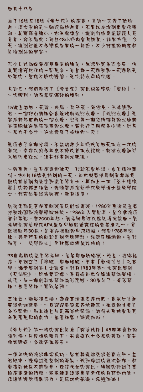四月十八日

為了16號至18號《帝女花》的演出，星期一又去了做檢測，這次去的是一輛流動檢測車。不要以為檢測車會很簡陋，其實麻雀雖小，但五臟俱全。檢測仍由專業醫護人員負責，絕不馬虎；而且48小時內會有結果，非常方便。今天，檢測已差不多變成日常的一部份，不少行業的朋友都是檢測站的常客。

不少人以為從事演藝事業的朋友，生活必定多姿多采，但其實遵守紀律的一面更多。每星期一天練舞和一天練歌是必要的，重複不斷的練習，是保持水準的保證。

星期三，我們進行了《帝女花》演出前最後的「響排」，一切順利，期待著開鑼鼓的時刻。

15號星期四，天陰、微雨。郭子豪、黃建東、王希穎和我，一個行山新組合出發暢遊城門水塘。「城門水塘」是香港新界西南的一個水塘、也是第一個把所儲存的水由新界區輸往港島區使用的水塘。當天行了兩個多小時、計有一萬六千多步，汗水換來了愉快的一天！

最近去了多個水塘，不禁想起少年時代每四天供水一次的苦況。幸得政府多年來不停改善供水設施、興建水塘和引入國內東江水，現在鮮有制水狀況。

一般來說，在有演出的那天，我都不會外出，省下精神應付。但4月16號是特別的一天，兩位對香港粵劇有卓越貢獻的前輩劉洵先生和梁素琴女士，再加上一位「荃十福祿壽」的拍擋王祖藍，獲頒香港演藝學院榮譽博士暨榮譽院士，我當然要出席典禮，親自道賀。

劉洵老師是資深京劇演員及戲曲導演，1980年來港後在香港舞蹈團和演藝學院任教。1986年入電影界，至今參演近百部電影。自2000年起，劉老師專注改編及導演戲曲。劉老師是演藝學院APA全日中國戲曲課程的奠基者之一，貢獻粵劇界30載，是香港粵劇的中流砥柱。我自1988年開始，幾乎所有的劇都是劉老師所教，指導及編排的。在我而言，「榮譽院士」早就應該頒發給他的！

93歲高齡的梁素琴老師，著名粵曲歌唱家、花旦，擅唱能演，更創立了「琴腔」粵曲唱腔、素有「藝壇才女」之美譽，備受粵劇界人士敬重。我自1983年第一次演出粵劇《天仙配》，經由葉紹德、李奇峰兩位介紹跟琴姐學唱，此後，每一個劇都由琴姐為我度腔，30多年了，辛苦琴姐！恭喜琴姐！實致名歸！

王祖藍，歌影視三棲，憑藉其精湛表演功底、出眾口才和突出的幽默感，一直深深感染著各地觀眾。祖藍的才華是多方面的，而且現在只是高峯的開始，期待未來他會有更多更廣更好的創作。恭喜祖藍！繼續加油！

《帝女花》第一場的演出是為「錦華精捨」45週年籌款的特別場，在疫情的陰霾下，共籌得六十多萬的善款，實在非常難得，多謝各位善長。

一連三晚的演出非常成功，台前幕後都交出甚高水平。在我眼中，陳培甡是整劇的亮點。我和培甡的幾次合作，都看得到他在不斷進步，但這次他的演出，明顯的跨越了業餘演出者的門檻，處處都表現出專業老倌的自信和功架。這證明瞭熱情和努力，是成功的基礎。培甡加油！