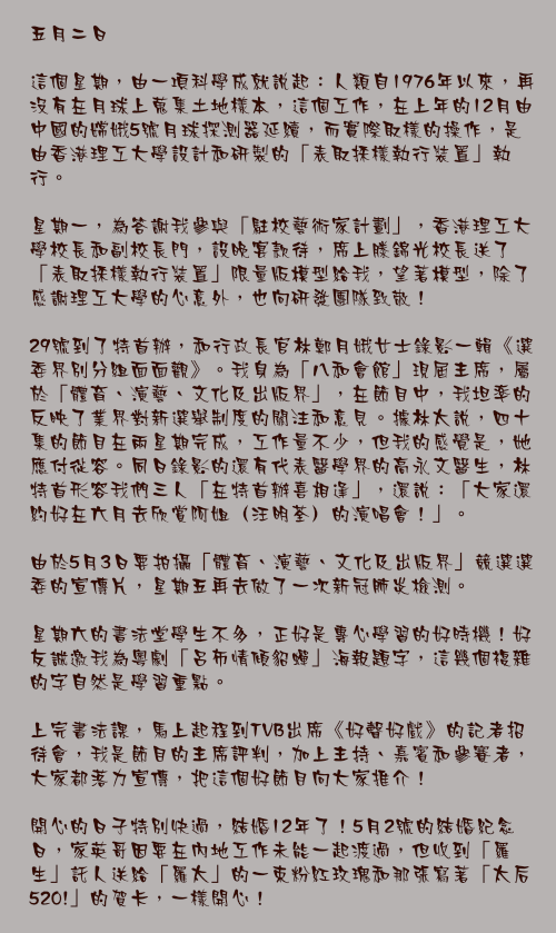 五月二日

這個星期，由一項科學成就說起：人類自1976年以來，再沒有在月球上蒐集土地樣本，這個工作，在上年的12月由中國的嫦娥5號月球探測器延續，而實際取樣的操作，是由香港理工大學設計和研製的「表取採樣執行裝置」執行。

星期一，為答謝我參與「駐校藝術家計劃」，香港理工大學校長和副校長門，設晚宴款待，席上滕錦光校長送了「表取採樣執行裝置」限量版模型給我，望著模型，除了感謝理工大學的心意外，也向研發團隊致敬！

29號到了特首辦，和行政長官林鄭月娥女士錄影一輯《選委界別分組面面觀》。我身為「八和會館」現屆主席，屬於「體育、演藝、文化及出版界」，在節目中，我坦率的反映了業界對新選舉制度的關注和意見。據林太說，四十集的節目在兩星期完成，工作量不少，但我的感覺是，她應付從容。同日錄影的還有代表醫學界的高永文醫生，林特首形容我們三人「在特首辦喜相逢」，還說：「大家還約好在六月去欣賞阿姐（汪明荃）的演唱會！」。

由於5月3日要拍攝「體育、演藝、文化及出版界」競選選委的宣傳片，星期五再去做了一次新冠肺炎檢測。

星期六的書法堂學生不多，正好是專心學習的好時機！好友誠邀我為粵劇「呂布情傾貂蟬」海報題字，這幾個複雜的字自然是學習重點。

上完書法課，馬上起程到TVB出席《好聲好戲》的記者招待會，我是節目的主席評判，加上主持、嘉賓和參賽者，大家都落力宣傳，把這個好節目向大家推介！

開心的日子特別快過，結婚12年了！5月2號的結婚紀念日，家英哥因要在內地工作未能一起渡過，但收到「羅生」託人送給「羅太」的一束粉紅玫瑰和那張寫著「太后520!」的賀卡，一樣開心！