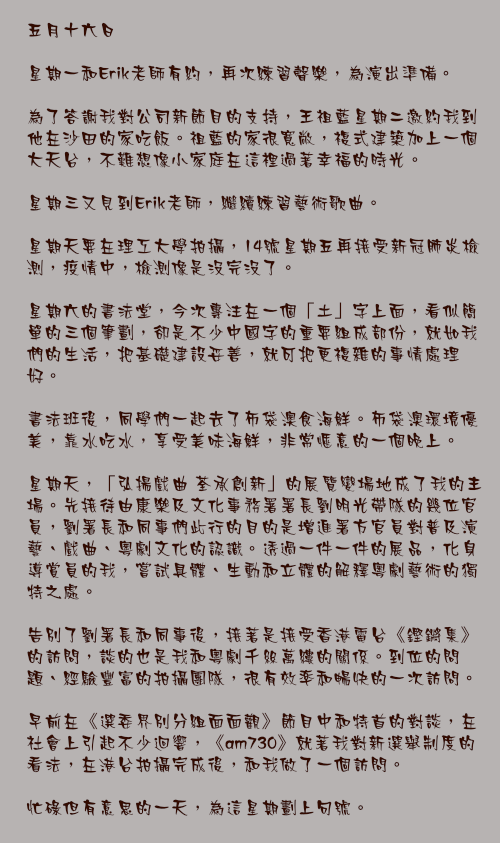 五月十六日

星期一和Erik老師有約，再次練習聲樂，為演出準備。

為了答謝我對公司新節目的支持，王祖藍星期二邀約我到他在沙田的家吃飯。祖藍的家很寬敞，複式建築加上一個大天台，不難想像小家庭在這裡過著幸福的時光。

星期三又見到Erik老師，繼續練習藝術歌曲。

星期天要在理工大學拍攝，14號星期五再接受新冠肺炎檢測，疫情中，檢測像是沒完沒了。

星期六的書法堂，今次專注在一個「土」字上面，看似簡單的三個筆劃，卻是不少中國字的重要組成部份，就如我們的生活，把基礎建設妥善，就可把更複雜的事情處理好。

書法班後，同學們一起去了布袋澳食海鮮。布袋澳環境優美，靠水吃水，享受美味海鮮，非常愜意的一個晚上。

星期天，「弘揚戲曲 荃承創新」的展覽變場地成了我的主場。先接待由康樂及文化事務署署長劉明光帶隊的幾位官員，劉署長和同事們此行的目的是增進署方官員對普及演藝、戲曲、粵劇文化的認識。透過一件一件的展品，化身導賞員的我，嘗試具體、生動和立體的解釋粵劇藝術的獨特之處。

告別了劉署長和同事後，接著是接受香港電台《鏗鏘集》的訪問，談的也是我和粵劇千絲萬縷的關係。到位的問題、經驗豐富的拍攝團隊，很有效率和暢快的一次訪問。

早前在《選委界別分組面面觀》節目中和特首的對談，在社會上引起不少迴響，《am730》就著我對新選舉制度的看法，在港台拍攝完成後，和我做了一個訪問。

忙碌但有意思的一天，為這星期劃上句號。