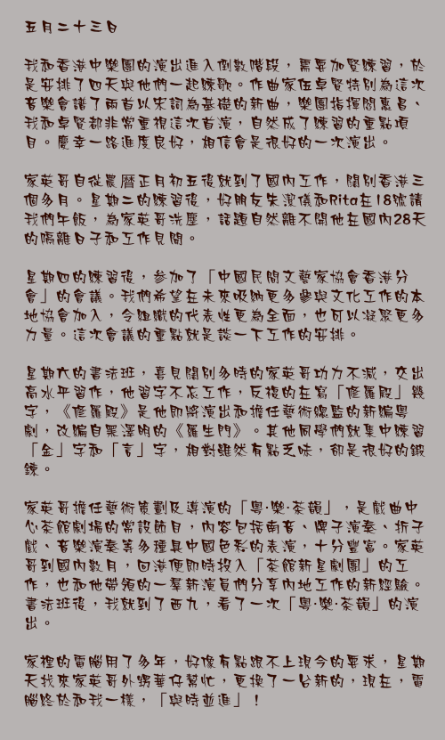 五月二十三日

我和香港中樂團的演出進入倒數階段，需要加緊練習，於是安排了四天與他們一起練歌。作曲家伍卓賢特別為這次音樂會譜了兩首以宋詞為基礎的新曲，樂團指揮閻惠昌、我和卓賢都非常重視這次首演，自然成了練習的重點項目。慶幸一路進度良好，相信會是很好的一次演出。

家英哥自從農暦正月初五後就到了國內工作，闊別香港三個多月。星期二的練習後，好朋友朱潔儀和Rita在18號請我們午飯，為家英哥洗塵，話題自然離不開他在國內28天的隔離日子和工作見聞。

星期四的練習後，参加了「中國民間文藝家協會香港分會」的會議。我們希望在未來吸納更多參與文化工作的本地協會加入，令組織的代表性更為全面，也可以凝聚更多力量。這次會議的重點就是談一下工作的安排。

星期六的書法班，喜見闊別多時的家英哥功力不減，交出高水平習作，他習字不忘工作，反複的在寫「修羅殿」幾字，《修羅殿》是他即將演出和擔任藝術總監的新編粵劇，改編自黑澤明的《羅生門》。其他同學們就集中練習「金」字和「言」字，相對雖然有點乏味，卻是很好的鍛鍊。

家英哥擔任藝術策劃及導演的「粵・樂・茶韻」，是戲曲中心茶館劇場的常設節目，內容包括南音、牌子演奏、折子戲、音樂演奏等多種具中國色彩的表演，十分豐富。家英哥到國內數月，回港便即時投入「茶館新星劇團」的工作，也和他帶領的一羣新演員們分享內地工作的新經驗。書法班後，我就到了西九，看了一次「粵・樂・茶韻」的演出。

家裡的電腦用了多年，好像有點跟不上現今的要求，星期天找來家英哥外甥華仔幫忙，更換了一台新的，現在，電腦終於和我一樣，「與時並進」！
