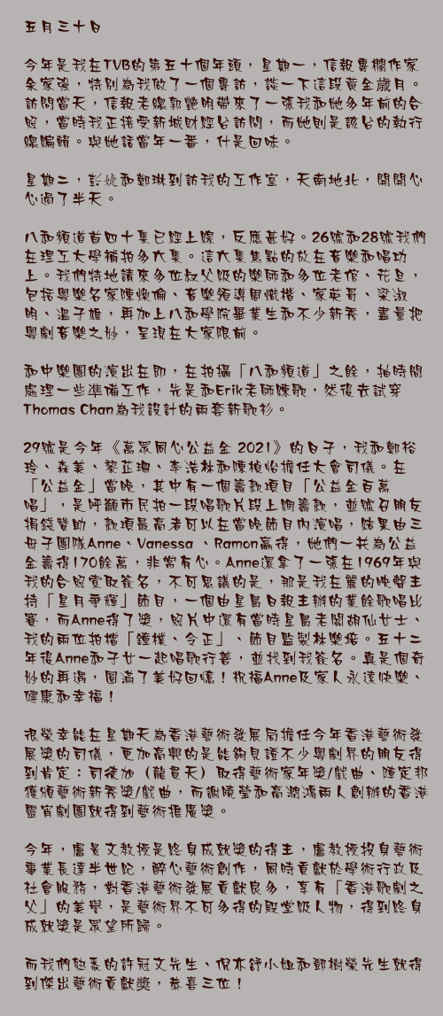 五月三十日

今年是我在TVB的第五十個年頭，星期一，信報專欄作家余家強，特別為我做了一個專訪，談一下這段黃金歳月。訪問當天，信報老總郭艷明帶來了一張我和她多年前的合照，當時我正接受新城財經台訪問，而她則是該台的執行總編輯。與她話當年一番，什是回味。

星期二，彭婕和鄭琳到訪我的工作室，天南地北，開開心心過了半天。

八和頻道首四十集已經上線，反應甚好。26號和28號我們在理工大學補拍多六集。這六集焦點的放在音樂和唱功上。我們特地請來多位叔父級的樂師和多位老倌、花旦，包括粵樂名家陳煥倫、音樂領導周熾楷、家英哥、梁淑明、溫子雄，再加上八和學院畢業生和不少新秀，盡量把粵劇音樂之妙，呈現在大家限前。

和中樂團的演出在即，在拍攝「八和頻道」之餘，抽時間處理一些凖備工作，先是和Erik老師練歌，然後去試穿Thomas Chan為我設計的兩套新歌衫。

29號是今年《萬眾同心公益金 2021》的日子，我和鄭裕玲、森美、黎芷珊、李浩林和陳楨怡擔任大會司儀。在「公益金」當晚，其中有一個籌款項目「公益金百萬唱」，是呼籲市民拍一段唱歌片段上網籌款，並號召朋友捐錢贊助，款項最高者可以在當晚節目內演唱，結果由三母子團隊Anne、Vanessa 、Ramon羸得，她們一共為公益金籌得170餘萬，非常有心。Anne還拿了一張在1969年與我的合照索取簽名，不可思議的是，那是我在麗的映聲主持「星月爭輝」節目，一個由星島日報主辦的業餘歌唱比賽，而Anne得了獎，照片中還有當時星島老闆胡仙女士、我的兩位拍檔「鐘樸、令正」、節目監製林樂培。五十二年後Anne和子女一起唱歌行善，並找到我簽名。真是個奇妙的再遇，圓滿了美好回憶！祝福Anne及家人永遠快樂、健康和幸福！

很榮幸能在星期天為香港藝術發展局擔任今年香港藝術發展獎的司儀，更加高興的是能夠見證不少粵劇界的朋友得到肯定：司徒旭（龍貫天）取得藝術家年獎/戲曲、陣定邦獲頒藝術新秀獎/戲曲，而謝曉瑩和高潤鴻兩人創辦的香港靈宵劇團就得到藝術推廣獎。

今年，盧景文教授是終身成就獎的得主，盧教授投身藝術事業長達半世紀，醉心藝術創作，同時貢獻於學術行政及社會服務，對香港藝術發展貢獻良多，享有「香港歌劇之父」的美譽，是藝術界不可多得的殿堂級人物，得到終身成就獎是眾望所歸。

而我們熟悉的許冠文先生、倪亦舒小姐和鄧樹榮先生就得到傑出藝術貢獻奬，恭喜三位！