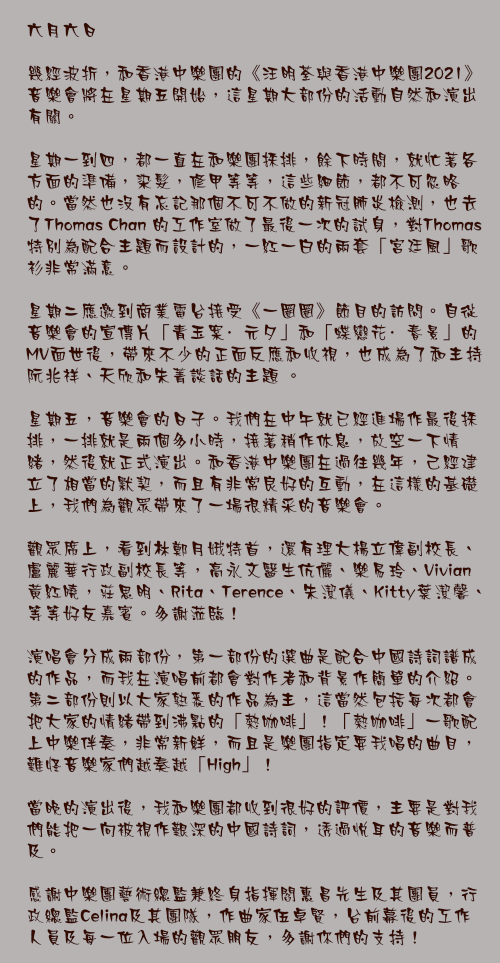 六月六日

幾經波折，和香港中樂團的《汪明荃與香港中樂團2021》音樂會將在星期五開始，這星期大部份的活動自然和演出有關。

星期一到四，都一直在和樂團採排，餘下時間，就忙著各方面的準備，染髮，修甲等等，這些細節，都不可忽略的。當然也沒有忘記那個不可不做的新冠肺炎檢測，也去了Thomas Chan 的工作室做了最後一次的試身，對Thomas特別為配合主題而設計的，一紅一白的兩套「宮廷風」歌衫非常滿意。

星期二應邀到商業電台接受《一圈圈》節目的訪問。自從音樂會的宣傳片「青玉案·元夕」和「蝶戀花·春景」的MV面世後，帶來不少的正面反應和收視，也成為了和主持阮兆祥、天欣和朱菁談話的主題 。

星期五，音樂會的日子。我們在中午就已經進場作最後採排，一排就是兩個多小時，接著稍作休息，放空一下情緒，然後就正式演出。和香港中樂團在過往幾年，己經建立了相當的默契，而且有非常良好的互動，在這樣的基礎上，我們為觀眾帶來了一場很精采的音樂會。

觀眾席上，看到林鄭月娥特首，還有理大楊立偉副校長、盧麗華行政副校長等，高永文醫生伉儷、樂易玲、Vivian黃紅曉，莊思明、Rita、Terence、朱潔儀、Kitty葉潔馨、等等好友嘉賓。多謝蒞臨！

演唱會分成兩部份，第一部份的選曲是配合中國詩詞譜成的作品，而我在演唱前都會對作者和背景作簡單的介紹。第二部份則以大家熟悉的作品為主，這當然包括每次都會把大家的情緒帶到沸點的「熱咖啡」！「熱咖啡」一歌配上中樂伴奏，非常新鮮，而且是樂團指定要我唱的曲目，難怪音樂家們越奏越「High」！

當晚的演出後，我和樂團都收到很好的評價，主要是對我們能把一向被視作艱深的中國詩詞，透過悅耳的音樂而普及。

感謝中樂團藝術總監兼終身指揮閻惠昌先生及其團員，行政總監Celina及其團隊，作曲家伍卓賢，台前幕後的工作人員及每一位入場的觀眾朋友，多謝你們的支持！