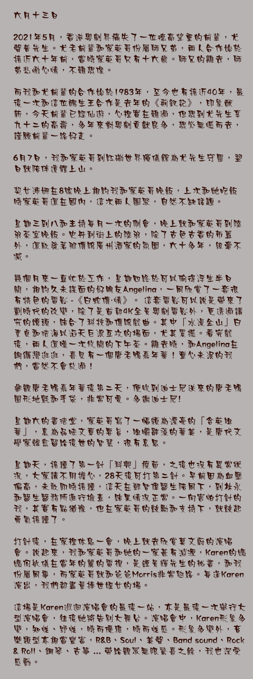六月十三日

2021年5月，香港粵劇界痛失了一位德高望重的前輩，尤聲普先生。尤老前輩和家英哥份屬師兄弟，兩人合作始於接近六十年前，當時家英哥只有十六歲。師兄的離去，師弟悲慟心情，不難想像。

而我和尤前輩的合作始於1983年，至今也有接近40年，最後一次和這位醜生王合作是去年的《荊釵記》，印象猷新，今天前輩已經仙遊，心裡實在難過，但想到尤先生享九十二的高壽，多年來對粵劇貢獻良多，想必無憾而去，謹願前輩一路好走。

6月7日，我和家英哥到紅磡世界殯儀館為尤先生守靈，翌日就陪伴遺體上山。

契女沛妍在8號晚上相約我和家英哥晚飯，上次和她吃飯時家英哥還在國內，這次兩人團聚，自然不缺話題。

星期三到八和主持每月一次的例會，晚上就和家英哥到陸羽茶室晚飯。史丹利街上的陸羽，除了古色古香的佈置外，還散發著那傳統廣州酒家的氛圍，六十多年，絲毫不減。

幾個月來一直忙於工作，星期四終於可以偷得浮生半日閒，相約久未謀面的好朋友Angelina，一同欣賞了一套很有特色的電影 -《白蛇傳・情》。 這套電影可以說是帶來了劃時代的改變，除了是首部4K全景粵劇電影外，更透過講究的鏡頭，結合了科技和傳統戲曲。其中「水漫金山」白素貞和法海以滔天巨浪互攻的場面，尤其震撼。看完戲後，兩人還嘆一次攸閒的下午茶。離去時，和Angelina在銅鑼灣逛逛，喜見有一個唐老鴨嘉年華！童心未泯的我們，當然不會放過！

參觀唐老鴨嘉年華後第二天，便收到迪士尼送來的唐老鴨圓形地氈和手袋，非常可愛。多謝迪士尼!

星期六的書法堂，家英哥寫了一幅頗為漂亮的「含英咀華」，意為品味文章的要旨，咀嚼辭藻的華美，是唐代文學家韓愈留給後世的智慧，很有意思。

星期天，接種了第一針「科興」疫苗，之後也沒有異常狀況，大家請不用擔心，28天後可打第二針。早前因為血壓偏高，未敢即時接種，這天在鄧智偉醫生陪同下，到林永和醫生醫務所進行檢查，結果情況正常。一向害怕打針的我，其實有點猶豫，但在家英哥的鼓勵和支持下，就鼓起勇氣接種了。

打針後，在家裡休息一會，晚上就去欣賞莫文蔚的演唱會。說起來，我和家英哥和她的一家甚有淵源，Karen的媽媽何敏儀在當年的麗的電視，是鍾景輝先生的祕書，和我份屬同事，而家英哥就和爸爸Morris非常熟絡。每逢Karen演出，我們都盡量捧世姪女的場。

這場是Karen巡迴演唱會的最後一站，亦是最後一次舉行大型演唱會，往後她將告別大舞台。演唱會中，Karen形象多變，知性、野性，時而優雅，時而性感。形象多變外，音樂類型亦相當豐富，R&B、Soul、美聲、Band sound、Rock & Roll、鋼琴、古箏 ... 帶給觀眾無限驚喜之餘，我也深受感動。
