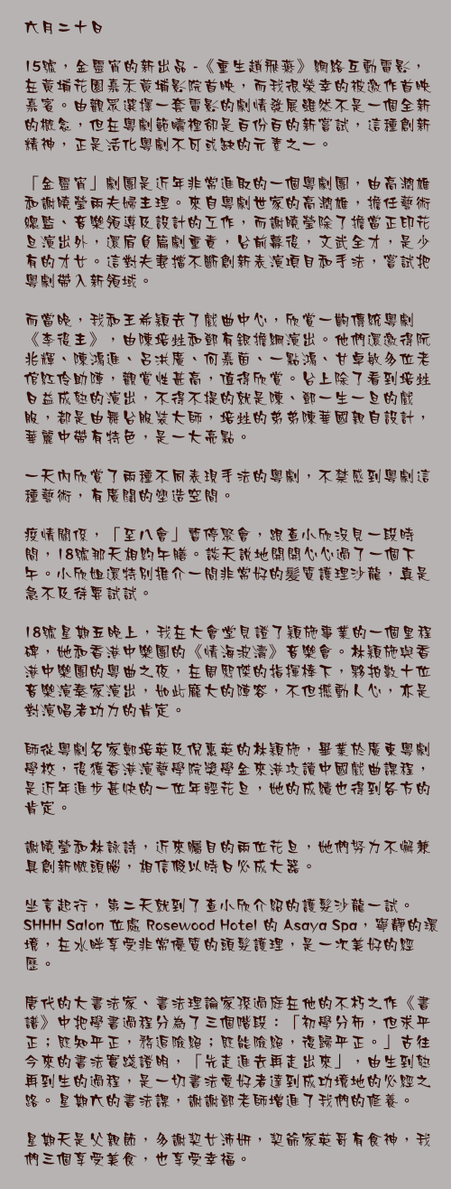 六月二十日

15號，金靈宵的新出品 -《重生趙飛燕》網絡互動電影，在黃埔花園嘉禾黃埔影院首映，而我很榮幸的被邀作首映嘉賓。由觀眾選擇一套電影的劇情發展雖然不是一個全新的概念，但在粵劇範疇裡卻是百份百的新嘗試，這種創新精神，正是活化粵劇不可或缺的元素之一。

「金靈宵」劇團是近年非常進取的一個粵劇團，由高潤雄和謝曉瑩兩夫婦主理。來自粵劇世家的高潤雄，擔任藝術總監、音樂領導及設計的工作，而謝曉瑩除了擔當正印花旦演出外，還肩負篇劇重責，台前幕後，文武全才，是少有的才女。這對夫妻擋不斷創新表演項目和手法，嘗試把粵劇帶入新領域。

而當晚，我和王希穎去了戲曲中心，欣賞一齣傳統粵劇《李後主》，由陳培甡和鄧有銀擔綱演出。他們還邀得阮兆輝、陳鴻進、呂洪廣、何嘉茵、一點鴻、甘卓敏多位老倌紅伶助陣，觀賞性甚高，值得欣賞。台上除了看到培甡日益成熟的演出，不得不提的就是陳、鄧一生一旦的戲服，都是由舞台服裝大師，培甡的弟弟陳華國親自設計，華麗中帶有特色，是一大亮點。

一天內欣賞了兩種不同表現手法的粵劇，不禁感到粵劇這種藝術，有廣闊的塑造空間。

疫情關係，「至八會」暫停聚會，跟查小欣沒見一段時間，18號那天相約午膳。談天說地開開心心過了一個下午。小欣姐還特別推介一間非常好的髪質護理沙龍，真是急不及待要試試。

18號星期五晚上，我在大會堂見證了穎施事業的一個里程碑，她和香港中樂團的《情海波濤》音樂會。林穎施與香港中樂團的粵曲之夜，在周熙傑的指揮棒下，夥拍數十位音樂演奏家演出，如此龐大的陣容，不但撼動人心，亦是對演唱者功力的肯定。

師從粵劇名家鄭培英及倪惠英的林穎施，畢業於廣東粵劇學校，後獲香港演藝學院獎學金來港攻讀中國戲曲課程，
是近年進步甚快的一位年輕花旦，她的成績也得到各方的肯定。

謝曉瑩和林詠詩，近來矚目的兩位花旦，她們努力不懈兼具創新嘅頭腦，相信假以時日必成大器。

坐言起行，第二天就到了查小欣介紹的護髮沙龍一試。 SHHH Salon 位處 Rosewood Hotel 的 Asaya Spa，寧靜的環境，在水畔享受非常優質的頭髮護理，是一次美好的經歷。

唐代的大書法家、書法理論家孫過庭在他的不朽之作《書譜》中把學書過程分為了三個階段：「初學分佈，但求平正；既知平正，務追險絕；既能險絕，復歸平正。」古往今來的書法實踐證明，「先走進去再走出來」，由生到熟再到生的過程，是一切書法愛好者達到成功境地的必經之路。星期六的書法課，謝謝鄧老師增進了我們的修養。

星期天是父親節，多謝契女沛妍，契爺家英哥有食神，我們三個享受美食，也享受幸福。
