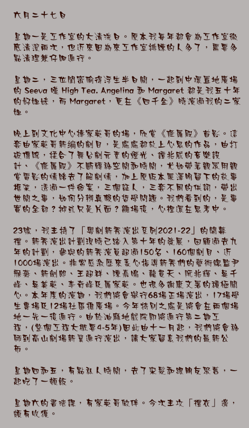 六月二十七日

星期一是工作室的大清洗日。原本我每年都會為工作室徹底清潔兩次，但近來因為來工作室排練的人多了，需要多點清理兼仔細進行。

星期二，三位閨密偷得浮生半日閒，一起到中環置地廣場的 Seeva 嘆 High Tea. Angelina 和 Margaret 都是我五十年的好姐妹，而 Margaret，更在《四千金》時演過我的二家姐。

晚上到文化中心捧家英哥的場，欣賞《修羅殿》首影。這套由家英哥新编的劇目，是處處都放上心思的作品，由打破傳統，揉合了舞台劇元素的燈光、譚兆威的音樂設計、《修羅殿》不斷轉移空間和時間，尤如帶著觀眾用觀賞電影的情緒去了解劇情，加上原版本黑澤明留下的故事框架，透過一件命案，三個証人，三套不同的供詞，帶出世間之事，如何分辨真假的哲學問題。我們看到的，是事實的全部？抑或只是片面？離場後，心裡還在思考中。

23號，我主持了「粵劇新秀演出系列2021-22」的開幕禮。新秀演出計劃現時己踏入第十年的發展，回顧過去九年的計劃，參與的新秀演員超過150名、160個劇目、近1000場演出。非常感激歷來悉心指導新秀們的藝術總監尹飛燕、新劍郎、王超群、陳嘉鳴、龍貫天、阮兆輝、吳千峰、吳美英、李奇峰及羅家英。也很多謝康文署的積極關心。本年度的演期，我們將會舉行68場正場演出，17場學生專場及12場社區推廣場。今年特別之處是將會在兩個場地一先一後進行。由於油麻地戲院即將進行第二期工程，(整個工程大概要4-5年)因此由十一月起，我們將會移師到高山劇場新翼進行演出，請大家留意我們的最新公布。

星期四和五，有點私人時間，去了染髮和跟朋友聚舊，一起吃了一頓飯。

星期六的書法課，有家英哥做伴。今次主攻「禮衣」邊，頗有收獲。