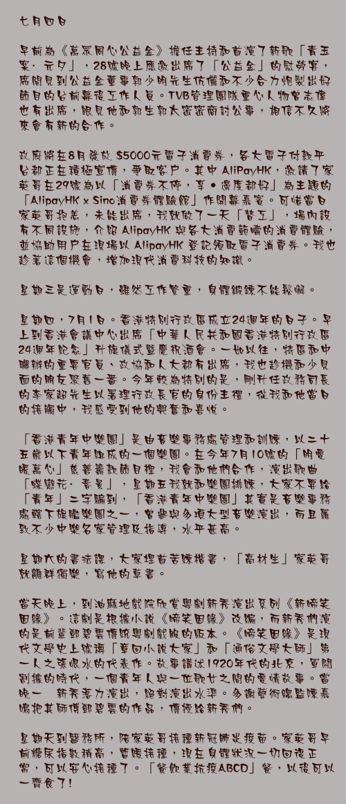 七月四日

早前為《萬眾同心公益金》擔任主持和首演了新歌「青玉案·元夕」，28號晚上應邀出席了「公益金」的慰勞宴，席間見到公益金董事郭少明先生伉儷和不少合力炮製出好節目的台前幕後工作人員。TVB管理團隊重心人物曾志偉也有出席，眼見他和郭生郭太密密商討公事，相信不久將來會有新的合作。

政府將在8月發放 $5000元電子消費券，各大電子付款平台都正在積極宣傳，爭取客戶。其中 AliPayHK，邀請了家英哥在29號為以「消費券不停，享‧邊度都好」為主題的「AlipayHK x Sino消費券體驗館」作開幕嘉賓。可惜當日家英哥抱恙，未能出席，我就做了一天「替工」，場內設有不同設施，介紹 AlipayHK 與各大消費範疇的消費體驗，並協助用戶在現場以 AlipayHK 登記領取電子消費券。我也趁著這個機會，增加現代消費科技的知識。

星期三是運動日，雖然工作繁重，身體鍛鍊不能鬆懈。

星期四，7月1日。香港特別行政區成立24週年的日子。早上到香港會議中心出席「中華人民共和國香港特別行政區24週年紀念」升旗儀式暨慶祝酒會。一如以往，特區和中聯辦的重要官員、政協和人大都有出席，我也趁機和少見面的朋友聚舊一番。今年較為特別的是，剛升任政務司長的李家超先生以署理行政長官的身份主禮，從我和他當日的接觸中，我感受到他的興奮和喜悅。

「香港青年中樂團」是由音樂事務處管理和訓練，以二十五歲以下青年組成的一個樂團。在今年7月10號的「明愛暖萬心」慈善籌款節目裡，我會和他們合作，演出歌曲「蝶戀花·春景」，星期五我就和樂團排練，大家不要給「青年」二字騙到，「香港青年中樂團」其實是音樂事務處轄下旗艦樂團之一，曾參與多項大型音樂演出，而且羅致不少中樂名家管理及指導，水平甚高。

星期六的書法課，大家埋首苦練楷書，「高材生」家英哥就離群獨樂，寫他的草書。

當天晚上，到油麻地戲院欣賞粵劇新秀演出系列《新啼笑因緣》。這劇是根據小說《啼笑因緣》改編，而新秀們演的是前輩鄧碧雲傳統粵劇戲服的版本。《啼笑因緣》是現代文學史上號稱「章回小說大家」和「通俗文學大師」第一人之張恨水的代表作。故事講述1920年代的北京，軍閥割據的時代，一個青年人與一位歌女之間的愛情故事。當晚一衆新秀落力演出，絕對演出水準。多謝藝術總監陳嘉鳴把其師傅鄧碧雲的作品，傳授給新秀們。

星期天到醫務所，陪家英哥接種新冠肺炎疫苗。家英哥早前糖尿指數稍高，暫緩接種，現在身體狀況一切回復正常，可以安心接種了。「餐飲業抗疫ABCD」餐，以後可以一齊食了!