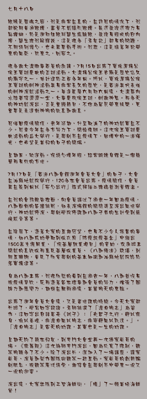 七月十八日

眼睛是靈魂之窗，我是非常在意的，在許可的情況下，我都配用普通眼鏡，盡量不戴隱形眼鏡。最近發現近視力有點模糊，於是週初往眼科醫生處驗眼，發現有輕微的白內障，醫生跟我解釋說，這是很多「老友記」都有的問題，不用特別擔心，也未需要動手術。我想，這是隨著年紀帶來的無奈，既來之，則安之。

很多謝大澳鄉事委員的邀請，7月15日出席了寶珠潭楊公侯王寶誕慶典的正誕活動。大澳楊公侯王古廟是歷史悠久的廟宇之一，估計建於三百多年前。所以，寶珠潭楊公侯王寶誕的酬神活動具有非常長久的歷史，是香港具代表性的酬神演戲活動之一。每逢農曆六月初六前後，大澳區內水陸善信濟濟一堂，大事慶祝侯王誕，酬謝神恩。而多天的神功戲演出，正是重頭節目，不但為居民帶來娛樂，更重要是表達對神明的敬意和謝意。

可惜因疫情關係，去年延期、什至取消了的神功戲實在不少。可幸今年在多方努力下，開始復辦。這次侯王寶誕慶典活動的盛大舉行，是粵劇界在疫情下，困境中的一道曙光，也希望是美好的日子的開端。

星期五，做運動。保持心境年輕，經常鍛鍊身體是一個簡單而有效的方法。

7月17日是「香港八和會館週年會員大會」的日子，大會在油麻地戲院舉行，120多位會員出席。疫情關係，會員需在簽到前以「安心出行」程式掃描二維碼並測量體溫。

在我的會務報告裡面，向會員講述了過去一年因為疫情，八和面對的各種挑戰，如表演場館的關閉導至演出無法舉行、神功戲停演、粵劇學院停課和八和子弟的生計受到嚴峻威脅等等。

在陰霾下，憑著大家的互相守望，也有不少令人振奮的事情，如八和成功爭取到從政府「防疫抗疫基金」中撥出1500萬支援同業、「保基層就業項目」的資助，促進班主開戲的意欲從而惠及基層從業員、《八和頻道》啟播，利用互聯網，普及了欣賞粵劇的基本知識和油麻地戲院終於落實擴建等。

身為八和主席，我很欣慰的看到在過去一年，八和並沒有被疫情擊敗，反而憑著各位理事和會員的努力，增強了團結力和應變力，期待在風雨過後，美麗明天的來臨。

出席了週年會員大會後，又是書法課的時間。今天大家都升班了，學寫四字詞語。老師挑選了「澹泊明志」為習作，這四字出自諸葛亮《誡子》：「夫君子之行，靜以修身，儉以養德，非澹泊無以明志，非寧靜無以致遠。」。「澹泊明志」是當天的功課，其實也是一生的功課。

星期天約了幾位好友，到屯門大會堂再一次捧家英哥的場。《修羅殿》這次移師屯門演出，因為放寬了限制，觀眾明顯多了不少。除了演出外，還加入了一場講座，讓家英哥、演員和製作團隊與觀眾一起互動。家英哥的創新編劇概念，被觀眾廣泛接受，相信會在粵劇界中帶來一波又一波的迴響。

演出後，大家拉隊到三聖海鮮街，「嘆」了一頓美味海鮮餐！