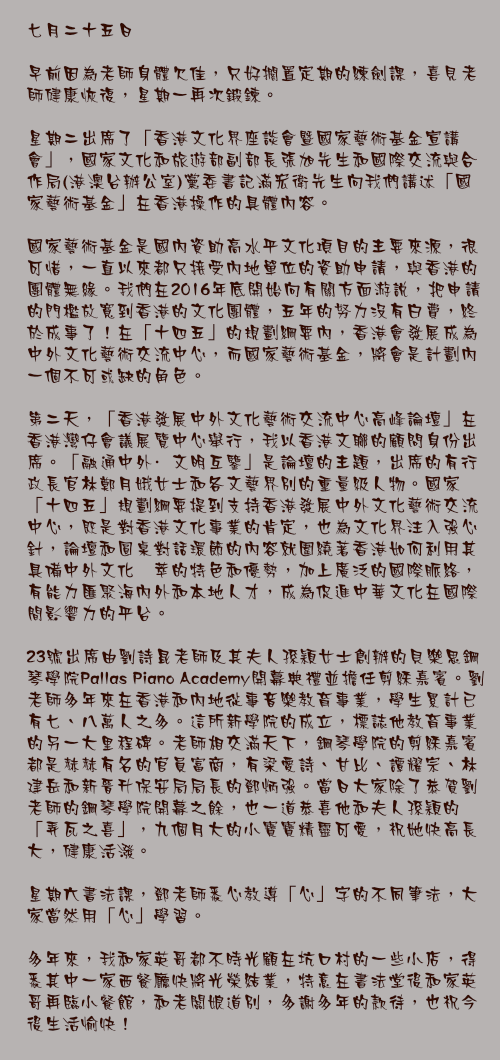 七月二十五日

早前因為老師身體欠佳，只好擱置定期的練劍課，喜見老師健康恢復，星期一再次鍛鍊。

星期二出席了「香港文化界座談會暨國家藝術基金宣講會」，國家文化和旅遊部副部長張旭先生和國際交流與合作局(港澳台辦公室)黨委書記滿宏衛先生向我們講述「國家藝術基金」在香港操作的具體內容。

國家藝術基金是國內資助高水平文化項目的主要來源，很可惜，一直以來都只接受內地單位的資助申請，與香港的團體無緣。我們在2016年底開始向有關方面游說，把申請的門檻放寬到香港的文化團體，五年的努力沒有白費，終於成事了！在「十四五」的規劃綱要內，香港會發展成為中外文化藝術交流中心，而國家藝術基金，將會是計劃內一個不可或缺的角色。

第二天，「香港發展中外文化藝術交流中心高峰論壇」在香港灣仔會議展覽中心舉行，我以香港文聯的顧問身份出席。「融通中外·文明互鑒」是論壇的主題，出席的有行政長官林鄭月娥女士和各文藝界別的重量級人物。國家「十四五」規劃綱要提到支持香港發展中外文化藝術交流中心，既是對香港文化事業的肯定，也為文化界注入強心針，論壇和圓桌對話環節的內容就圍繞著香港如何利用其具備中外文化薈萃的特色和優勢，加上廣泛的國際脈絡，有能力匯聚海內外和本地人才，成為促進中華文化在國際間影響力的平台。

23號出席由劉詩昆老師及其夫人孫穎女士創辦的貝樂思鋼琴學院Pallas Piano Academy開幕典禮並擔任剪綵嘉賓。劉老師多年來在香港和內地從事音樂教育事業，學生累計已有七、八萬人之多。這所新學院的成立，標誌他教育事業的另一大里程碑。老師相交滿天下，鋼琴學院的剪綵嘉賓都是赫赫有名的官員富商，有梁愛詩、甘比、譚耀宗、林建岳和新晉升保安局局長的鄧炳強。當日大家除了恭賀劉老師的鋼琴學院開幕之餘，也一道恭喜他和夫人孫穎的「弄瓦之喜」，九個月大的小寶寶精靈可愛，祝她快高長大，健康活潑。

星期六書法課，鄧老師悉心教導「心」字的不同筆法，大家當然用「心」學習。

多年來，我和家英哥都不時光顧在坑口村的一些小店，得悉其中一家西餐廳快將光榮結業，特意在書法堂後和家英哥再臨小餐館，和老闆娘道別，多謝多年的款待，也祝今後生活愉快！