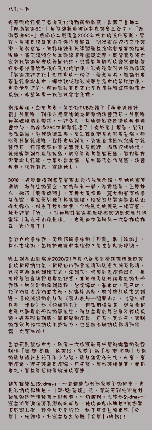 八月一日

很高興的接受了香港文化博物館的邀請，出席了星期二「瞧潮香港60+」展覽開幕典禮和在座談會上發言。「瞧潮香港60+」透過由二戰後至2000年代初的流行音樂、電影、電視及玩具等逾千件珍貴展品，闡述香港流行文化演變，展品豐富，包括梅艷芳及張國榮在演唱會曾穿的經典服飾、羅文獲頒全日本歌謠選手権獎獎座，展覽冀引領大家尋找香港過去的發展軌跡，也讓各年齡段的觀眾都能尋得對香港歷史和流行文化的回憶。我很榮幸可以成為這段「香港流行文化」形成中的一份子，看著展品，無論我有否直接參與其中，腦中就泛起我演藝生涯中的各樣回憶，也感受到這是一個由無數普及文化工作者共同建成的偉大成就，希望年青一代可以把它承傳。

對抗疫情，企業有責，星期四TVB邀請了「疫苗接種計劃」外展隊，到清水灣電視城為同事們接種疫苗。外展隊由聶德權局長帶隊，一行多人，在由錄影廠改造的疫苗接種中心，為超過280位同事接種了「復必泰」疫苗，公司多位高層，包括許濤主席、曾志偉和樂易玲都有在場。雖然是外展接種隊，程序也做到足，先檢查健康狀況後才接種疫苗，接種疫苗由專業醫護人員處理，過程流暢快捷，接種後要到休息區休息，觀察是否有異常反應。電視製作常要與人接觸，也要外出拍攝，台前幕後合作緊密，接種疫苗，保護自己，保護他人。

30號，很榮幸得到著名畫家林天行先生邀請，到他的畫室參觀。林先生的畫室，位於葵芳一帶、高樓密集，工廈林立，鄰近「葵青碼頭」，某棟大廈頂樓，寛大的畫室由書架環線，畫室天台種了各類綠植，眺望可見香港最高的山峰大帽山，似去了世外桃源。今晚最大收獲是一幅字畫，林天行畫「竹」 ，並由團結香港基金學術顧問鄭培凱教授提字「萬水千山總是情」，也是兩位老師第一次合作的作品，太珍貴了！

星期六的書法課，老師講解書法的「佈局」和「鋪排」，在小方格內，怎樣把兩樣都處理好？原來是個大學問。

晚上到高山劇場為2020/21年度八和粵劇學院課程匯報演出的同學們打氣，同學由八和專業導師及資深演員指導，以循序漸進的訓練方式，培訓下一代粵劇表演接班人，畢業學員可直接投身粵劇行業，亦可報考及升讀粵劇的大學課程。四年制的培訓課程，包括唱功、基本功、毯子功、靶子功及表演功五方面，以循序漸進、因才施教的方式訓練。這晚演出的劇目有《劈山救母—闖華山》、《雙仙拜月亭—搶傘》和《貂蟬拜月》，兩位司​儀梁芷萁與梁非同也是八和粵劇學院的畢業生，而且在粵劇界已有不錯的成績。很高興看到新一屆同學的演出，已有一定水平，粵劇的傳承有賴你們的不斷努力，也感謝導師們的指導和提攜，大家加油！

星期天到戲曲中心，欣賞一次由家英哥任藝術總監的茶館劇場「粵・樂・茶韻」的演出。家英哥為「粵・樂・茶韻」系列的節目設計上花了不少心思，節目相當多元化，南音、音樂演奏、牌子演奏及演唱、折子戲、粵曲演唱等等，兼而有之，實在是藝術愛好者的寶庫。

鄧智偉醫生(Sydney)，一直都關心我和家英哥的健康，也是我們的好朋友。「粵・樂・茶韻」後，家英哥到他朋友林醫生的診所接種第二針疫苗，一切順利。之後和Sydney一家在將軍澳海濱長廊遊玩半日，他的兩個小朋友9月份要返英國上學，趁今日天氣好好，租了單車在單車徑「放電」，玩飽後，大家在日本餐廳「充電」(晚飯)！