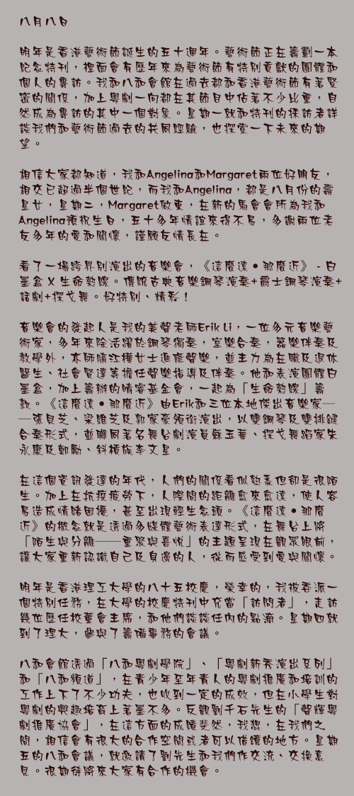 八月八日

明年是香港藝術節誕生的五十週年。藝術節正在籌劃一本紀念特刊，裡面會有歷年來為藝術節有特別貢獻的團體和個人的專訪。我和八和會館在過去都和香港藝術節有著緊密的關係，加上粵劇一向都在其節目中佔著不少比重，自然成為專訪的其中一個對象。星期一就和特刊的採訪者詳談我們和藝術節過去的共同經驗，也探索一下未來的期望。

相信大家都知道，我和Angelina和Margaret兩位好朋友，相交已超過半個世紀，而我和Angelina，都是八月份的壽星女，星期二，Margaret做東，在新的馬會會所為我和Angelina預祝生日，五十多年情誼來得不易，多謝兩位老友多年的愛和關懷，謹願友情長在。

看了一場跨界別演出的音樂會，《這麼遠•那麼近》 - 白墨盒 X 生命熱線。傳統古典音樂鋼琴演奏+爵士鋼琴演奏+話劇+探戈舞。好特別、精彩！

音樂會的發起人是我的美聲老師Erik Li，一位多元音樂藝術家，多年來除活躍於鋼琴獨奏，室樂合奏，器樂伴奏及教學外，亦師隨江樺女士進修聲樂，並主力為在職及退休醫生、社會賢達等擔任聲樂指導及伴奏。他和表演團體白墨盒，加上籌辦的晴睿基金會，一起為「生命熱線」籌款。《這麼遠•那麼近》由Erik和三位本地傑出音樂家——張貝芝、梁維芝及郭家豪領銜演出，以雙鋼琴及雙排鍵合奏形式，並聯同著名舞台劇演員蘇玉華、探戈舞蹈家朱永康及鄭勵、斜槓族李文星。

在這個資訊發達的年代，人們的關係看似熟悉但卻是很陌生。加上在抗疫疲勞下，人際間的距離愈來愈遠，使人容易造成情緒困擾，甚至出現輕生念頭。《這麼遠•那麼近》的概念就是透過多媒體藝術表達形式，在舞台上將「陌生與分離——重聚與喜悅」的主題呈現在觀眾眼前，讓大家重新認識自己及身邊的人，從而感受到愛與關懷。

明年是香港理工大學的八十五校慶，榮幸的，我被委派一個特別任務，在大學的校慶特刊中充當「訪問者」，走訪幾位歷任校董會主席，和他們談談任內的點滴。星期四就到了理大，參與了籌備事務的會議。

八和會館透過「八和粵劇學院」、「粵劇新秀演出系列」和「八和頻道」，在青少年至年青人的粵劇推廣和培訓的工作上下了不少功夫，也收到一定的成效，但在小學生對粵劇的興趣培育上著墨不多。反觀劉千石先生的「聲輝粵劇推廣協會」，在這方面的成績斐然，我想，在我們之間，相信會有很大的合作空間或者可以借鏡的地方。星期五的八和會議，就邀請了劉先生和我們作交流、交換意見。很期待將來大家有合作的機會。