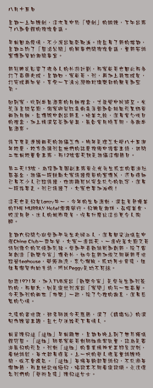 八月十五日

星期一上午練劍，這次集中於「雙劍」的鍛鍊，下午出席了八和會館的視像會議。

早前因為疫情，不少演出無奈取消。現在有了新的檔期，星期二約了「靈活公關」的同事們開視像會議，重新安排宣傳和贊助相關事宜。

新冠肺炎影響了很多人的外遊計劃，而家英哥也因此而多打了高爾夫球，星期四，家英哥、我，再加上幾位球友，打完球再午餐，享受一下清水灣鄉村俱樂部的風景和空氣。

回到家，收到半島酒店的月餅禮盒，才發覺中秋將至。米芝蓮星級名廚，獨家研製紅棗南棗蓮蓉和合桃無花果奶黃兩款月餅，在傳統中創出新意。味美之餘，還有賞心悅目的禮盒，加上精選名茶和餐具，最合賞月時享用，多謝半島酒店。

接下來是連續兩天的拍攝工作。明年是理工大學八十五週年校慶，校方邀請我在他們的誌慶視頻中擔當主持，訪問二位前校董會主席，而12號當天就是拍攝這個節目。

第二天13號，為信和集團副主席黃永光先生成立的香港社區基金，拍攝一段鼓勵大家接種疫苗的宣傳片，近日得知已有不少人已經接種，但距離可以完全放心的數字，還有一段路要走。我已接種了，大家也要加油啊！

這天也是好友Lanzy牛一，今年的生日派對，選在景色優美的THE MURRAY Hotel頂樓舉行。好朋友相伴、品嚐美食、皎潔月色、迷人的城市夜景，沒有什麼比這些更令人陶醉。

星期六好開心與蔡和平先生夫婦二人，還有周梁淑儀在中環China Club一齊午餐，大家一邊談天、一邊吃著大廚文哥特別推介的叉燒和乳豬。蔡和平喜歡挑戰和創新，除了當年創造「歡樂今宵」傳奇外，如今在新加坡又用嶄新手法經營teahouse，帶領潮流，衷心佩服。成功男士背後，往往有個賢內助支持，所以Peggy是功不可抺。

回想1971年，加入TVB演出「歡樂今宵」是蔡先生和我簽約的，而周太，則是提拔我演出「家變」的另一位高層。今天和我的兩位「伯樂」一起，除了心裡的謝意，還有感恩的心情。

之後的書法課，鄧老師說今天應節，選了《鵲橋仙》的選句作練習主題，在七夕送給天下有情人。

前輩陳好逑「逑姐」早前離世，星期日晚上到了世界殯儀館守靈。「逑姐」師弟家英哥對師姐非常敬重，認為是香港最好的花旦。我對「逑姐」的專業精神尤其印象深刻，看她排戲，每次都有得著。上一代的藝人很著重排練時間，從不會疏忽。「逑姐」每場每齣都要排好，不放過每個細節，而且她記性極好，唱詞亦不用看提詞機。永遠懷念我們的「藝術旦後」陳好逑女士。