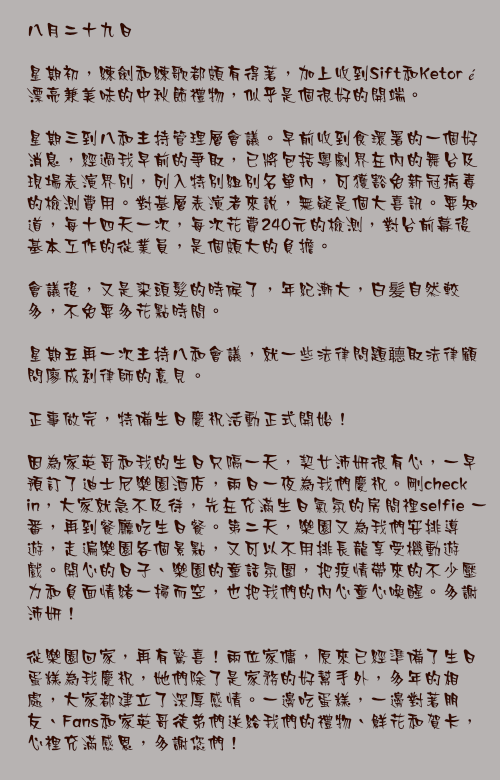 八月二十九日

星期初，練劍和練歌都頗有得著，加上收到Sift和Ketoré漂亮兼美味的中秋節禮物，似乎是個很好的開端。

星期三到八和主持管理層會議。早前收到食環署的一個好消息，經過我早前的爭取，已將包括粵劇界在內的舞台及現場表演界別，列入特別組別名單內，可獲豁免新冠病毒的檢測費用。對基層表演者來說，無疑是個大喜訊。要知道，每十四天一次，每次花費240元的檢測，對台前幕後基本工作的從業員，是個頗大的負擔。

會議後，又是染頭髮的時候了，年紀漸大，白髪自然較多，不免要多花點時間。

星期五再一次主持八和會議，就一些法律問題聼取法律顧問廖成利律師的意見。

正事做完，特備生日慶祝活動正式開始！

因為家英哥和我的生日只隔一天，契女沛妍很有心，一早預訂了迪士尼樂園酒店，兩日一夜為我們慶祝。剛check in，大家就急不及待，先在充滿生日氣氛的房間𥚃selfie 一番，再到餐廳吃生日餐。第二天，樂園又為我們安排導遊，走遍樂園各個景點，又可以不用排長龍享受機動遊戲。開心的日子、樂園的童話氛圍，把疫情帶來的不少壓力和負面情緒一掃而空，也把我們的內心童心喚醒。多謝沛妍！

從樂園回家，再有驚喜！兩位家傭，原來已經準備了生日蛋糕為我慶祝，她們除了是家務的好幫手外，多年的相處，大家都建立了深厚感情。一邊吃蛋糕，一邊對著朋友、Fans和家英哥徒弟們送給我們的禮物、鮮花和賀卡，心裡充滿感恩，多謝您們！