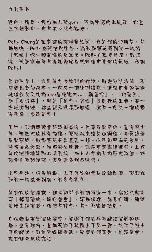 九月五日

練劍、練舞、操曲加上做gym，成為生活的主旋律，但在工作節奏中，也有不少開心點滴。

Polly Chung是位資深的演唱會監製，也是我的好朋友，星期四晚，Polly為我補祝生日，約我和家英哥到又一城的「穴藏」吃一頓美味的日本菜。Polly是位素食者，就這樣，我和家英哥有緣能領略日式料理中素食的天地。多謝 Polly!

星期五早上，收到美心送給我的禮物，甫把包裝拆開，不禁發出會心微笑。一個又一個比例誇張、造型可愛的香港地道飲食文化的icon呈現眼前...「雞蛋仔」、「奶茶王」和「蛋撻仔」，都是「美心。尋味」系列裡的主角，每一份地道風味，都盛載着情懷和回憶，還有一個又一個的香港故事，多謝美心！

下午，我們繼續重新認識香港。說來有點奇怪，在港幾十年、無數次的外景拍攝，竟然從未踏足山頂徑。今天趁着有點空閒，就和家英哥出發走一趟。小徑兩旁滿是古樹、時而屏蔽天空，時而豁然開朗，維港美麗盡現眼前。上百年的鐵鑄欄竿和石造長椅，加上山頂獨有的歷史氛圍，仿佛令人穿越時空，返到維多利亞時代。

小徑平坦，沒有斜坡，上了年紀的老友記都合適，假若你和我一樣從未到訪，我衷心推介。

星期六的書法課，鄧老師引導我們再進一步，寫出八個大字「福慧雙收、解行並重」，字如道理，知易行難，雖然暫時未達完美，但我有信心，有一天終能做到。

自從觀看完奥運比賽後，重燃了我對乒乓球這運動的興趣。坐言起行，星期天約了教練上了第一課。放下了幾十年的球拍，自然要從頭學起，學習對我來說，是種享受，很期待未來的旅程。