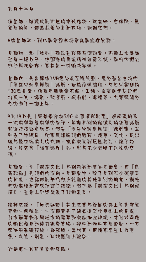 九月十二日

這星期，陸續收到朋友的中秋禮物，既美味，也精緻，最重要的是，都盛載着心意和祝福，謝謝您們。

8號星期三，到八和會館主持會議和處理公務。

星期四，和「號外」雜誌在影樓有個約會。距離上次專訪己有一段日子，但團隊的專業精神絲毫不減，和行內頂尖班子再次合作，實在是一件愉快事情。

星期六，先出席由TVB愛心義工隊策劃，愛心基金支持的「愛在中秋慶團圓」活動，由於疫情關係，只可以招待約130位長者，但氣氛卻絲毫不減，主持、嘉賓和老友記們打成一片，唱歌、做運動、玩遊戲、派福袋，大家開開心心的過了一個上午。

9月19日是「完善香港特別行政區選舉制度」通過後的第一次選舉委員選舉的日子，各個界別的候選人的拉票活動都進行得如火如荼，我在「愛在中秋慶團圓」活動後，立刻去了牛頭角，向市民講解我們體育、演藝、文化、及出版界幾位候選人的政綱，很高興見到反應熱烈，除了拍照、簽名等「指定動作」外，也有不少對時下政治的交流。

星期日，是「體演文出」界別選委和業界見面會，而「創新起動」是我們的方向。見面會中，除了見到不少演藝界的同業，也認識到平時很少接觸的其他界別的朋友，對他們的處境和訴求加深了認識。我作為「體演文出」界別候選人，在會上自然發表了我的意見。

總括來說，「知己知彼」在未來業界發展的路上是非常重要的一個概念，一方面要先了解香港文化藝術上的長處，另方面要對不同地方的需要和興趣加深認識，才可以準確的輸出項目和釐訂推廣策略。硬件和軟件亦要配合，一方面加強基礎設施，如空間、器材等，同時亦要在人力資源、政策、創意、科技應用上配合。

期待著一片新景象的來臨。