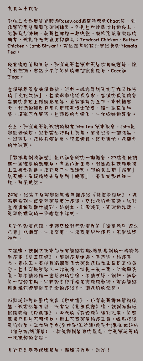 九月二十六日

自從上次和周梁光顧過Rosewood酒店裡面的Chaat後，對這家印度餐廳留下深刻印象。於是在中秋節迎月的晚上，我和契女沛妍、英哥在那裡一起晚飯。對印度菜有興趣的朋友，我推介他們幾道招牌菜：Tandoori Chicken、Butter Chicken、Lamb Biryani，當然還有那杯非常出色的 Masala Tea。

晚餐後趁著好月色，和家英哥在家中天台迎月玩燈籠，除了我們倆，當然少不了另外的兩個家庭成員，Coco和Bingo。

在選舉委員會競選期間，我們一班跨界別文化工作者組成的「文化共融」，在選舉過後功成身退，當選的成員將會在新的崗位上繼續為業界、為香港努力工作。中秋節當天，我們的聯合召集人周振基博士做東，請一眾成員午餐，選舉工作完成，在輕鬆的心情下，一次愉快的聚會。

晩上，和家英哥到我們的好友John Lau 家中聚會，John是粵劇發燒友，聚會當然行內人雲集，美食也是一個特點，一班朋友，這晚品嚐美食、玩著燈籠、談天說地，很開心的中秋夜。

「香港粵劇慎和堂」是八和會館的一個屬會，23號是他們新一屆理事的就職日，身為八和主席，我應邀在就職典禮上主禮和致辭。這天來了一位稀客，我的舊上司「賜官」劉天賜，有段時間未有見到「賜官」，喜見他和以往一樣，風釆依然。

24號，出席了日興粵劇團青年團演出《龍鳳爭掛帥》，很高興看到一班青年演員落力演出，交出很好的成績。如我在演出前致辭中説到，新劇本、年青演員、資深的指導，是粵劇傳承的一條理想方程式。

星期六的書法課，老師交給我們的習作是「清風明月 流水行雲」八個字，一邊寫著，一邊想著句中境界，不禁悠然神往。

下課後，就到文化中心欣賞舞蹈戲場x簡約粵劇的一場跨界別演出《紫玉成煙》。粵劇演員洪海、李沛妍，飾演李益、霍小玉。香港舞蹈團舞者也演出這兩位主角及其他角色。在十字形舞台上一起表演，似是一表一裏，又偶爾交集。要不斷延續一種藝術的生命，不斷求變、創新、融合是一個好方向，以新的表現手法呈現傳統藝術，香港舞蹈團和桃花源粵劇工作捨的演出是一個很好的示範。

油麻地新秀計劃的演出《白蛇傳》，由家英哥擔任藝術總監，我當然要支持。欣賞完《紫玉成煙》後，就到油麻地戲院觀看《白蛇傳》。今次的《白蛇傳》特別之處，是因應需要而在不同場口，用上不同演員飾演主角，從而得出最好效果。三位白素貞(余仲欣/王希穎/瓊花女)和兩位許仙（溫子雄/陳澤蕾），都發揮到各自的長處，也是家英哥的一次很好的嘗試。

星期天是乒乓球練習日，繼續努力中，加油！