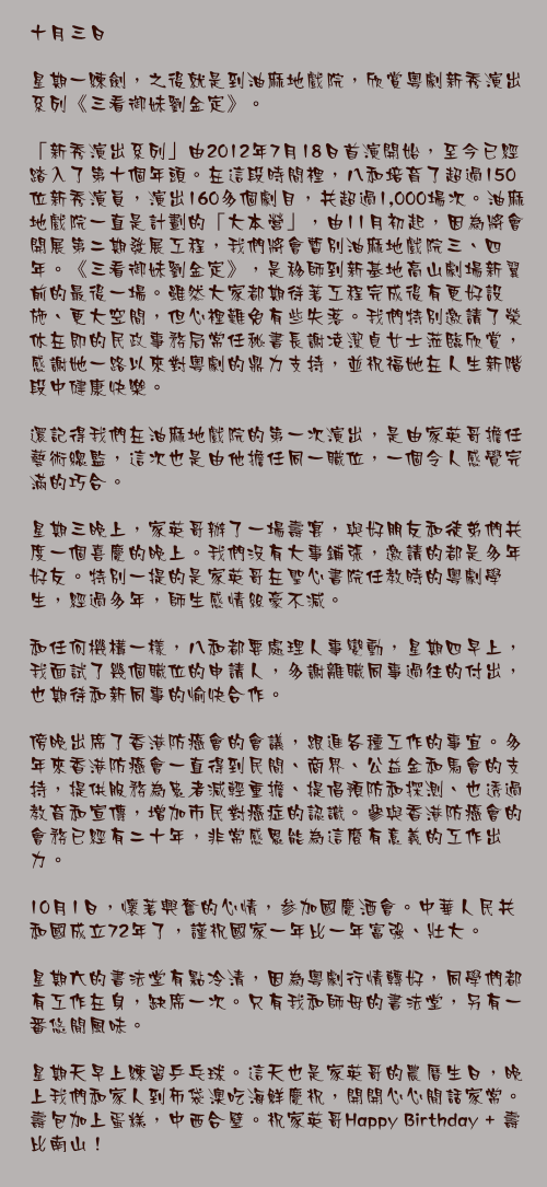 十月三日

星期一練劍，之後就是到油麻地戲院，欣賞粵劇新秀演出系列《三看御妹劉金定》。

「新秀演出系列」由2012年7月18日首演開始，至今已經踏入了第十個年頭。在這段時間裡，八和培育了超過150位新秀演員，演出160多個劇目，共超過1,000場次。油麻地戲院一直是計劃的「大本營」，由11月初起，因為將會開展第二期發展工程，我們將會暫別油麻地戲院三、四年。《三看御妹劉金定》，是移師到新基地高山劇場新翼前的最後一場。雖然大家都期待著工程完成後有更好設施、更大空間，但心裡難免有些失落。我們特別邀請了榮休在即的民政事務局常任秘書長謝凌潔貞女士蒞臨欣賞，感謝她一路以來對粵劇的鼎力支持，並祝福她在人生新階段中健康快樂。

還記得我們在油麻地戲院的第一次演出，是由家英哥擔任藝術總監，這次也是由他擔任同一職位，一個令人感覺完滿的巧合。

星期三晚上，家英哥辦了一場壽宴，與好朋友和徒弟們共度一個喜慶的晚上。我們沒有大事鋪張，邀請的都是多年好友。特別一提的是家英哥在聖心書院任教時的粵劇學生，經過多年，師生感情絲豪不減。

和任何機構一樣，八和都要處理人事變動，星期四早上，我面試了幾個職位的申請人，多謝離職同事過往的付出，也期待和新同事的愉快合作。

傍晚出席了香港防癌會的會議，跟進各種工作的事宜。多年來香港防癌會一直得到民間、商界、公益金和馬會的支持，提供服務為患者減輕重擔、提倡預防和探測、也透過教育和宣傳，增加市民對癌症的認識。參與香港防癌會的會務已經有二十年，非常感恩能為這麼有意義的工作出力。

10月1日，懷著興奮的心情，参加國慶酒會。中華人民共和國成立72年了，謹祝國家一年比一年富強、壯大。

星期六的書法堂有點冷清，因為粵劇行情轉好，同學們都有工作在身，缺席一次。只有我和師母的書法堂，另有一番悠閒風味。

星期天早上練習乒乓球。這天也是家英哥的農曆生日，晚上我們和家人到布袋澳吃海鮮慶祝，開開心心閒話家常。壽包加上蛋糕，中西合璧。祝家英哥Happy Birthday + 壽比南山！