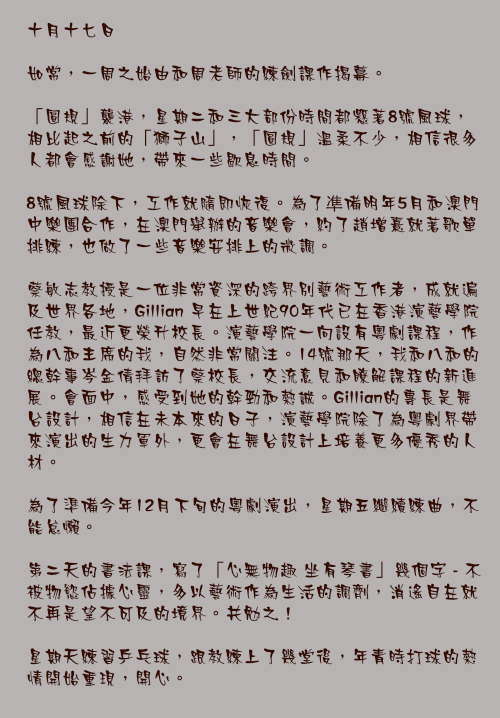 十月十七日

如常，一周之始由和周老師的練劍課作揭幕。

「圓規」襲港，星期二和三大部份時間都懸著8號風球，相比起之前的「獅子山」，「圓規」溫柔不少，相信很多人都會感謝她，帶來一些歇息時間。

8號風球除下，工作就隨即恢復。為了凖備12月在澳門的演唱會，約了趙增熹就著歌單排練，也做了一些音樂安排上的微調。

蔡敏志教授是一位非常資深的跨界別藝術工作者，成就遍及世界各地，Gillian 早在上世紀90年代已在香港演藝學院任教，最近更榮升校長。演藝學院一向設有粵劇課程，作為八和主席的我，自然非常關注。14號那天，我和八和的總幹事岑金倩拜訪了蔡校長，交流意見和瞭解課程的新進展。會面中，感受到她的幹勁和熱誠。Gillian的專長是舞台設計，相信在未本來的日子，演藝學院除了為粵劇界帶來演出的生力軍外，更會在舞台設計上培養更多優秀的人材。

為了準備明年農曆年的粵劇演出，星期五繼續練曲，不能怠懶。

第二天的書法課，寫了「心無物趣 坐有琴書」幾個字 - 不被物慾佔據心靈，多以藝術作為生活的調劑，消遙自在就不再是望不可及的境界。共勉之！

星期天練習乒乓球，跟教練上了幾堂後，年青時打球的熱情開始重現，開心。