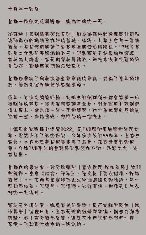 十月二十四日

星期一練劍之後再練曲，頗為忙碌的一天。

油麻地「粵劇新秀演出系列」因為油麻地戲院擴展計劃而移師高山劇場新翼作新的基地，恰巧，人事上也有一番新氣象。早前我們聘請了吳美英為新任藝術總監。19號是美英第二次和新秀綵排的日子，我和家英哥特意前往探班，美英為人謙虛，當天向家英哥請教，而他亦沒有保留的分享心得，期待新秀們的茁壯成長。

星期四參與了何英傑基金會會議的會議，討論了來年的捐款、籌款及運作細節等各種事項。

近年，每逢大閘蟹時節，大班主鄧劍群博士都會宴請一班粵劇界的朋友。出席完何英傑基金會，我和家英哥就到鄧博士府上，參加這一年一度的蟹宴。四十多位粵劇界朋友聚首一堂，邊談邊吃，很開心的一個晚上。

「攜手創無限節目博覽2022」是TVB面向廣告商的年度大事，當然少不了我的份兒。今年適逢公司55週年，星期五當天，二百多位幕前同事出席了盛會，陪同營業部的同事，介紹TVB來年的重點節目和製作方向，陣容之大，比美台慶。

星期六的書法堂，鄧老師囑句「雲水風度 松柏氣節」給我們發揮。來自《論語·子罕》，原文是「雲水襟懷，松柏氣節」。一方面有著穿梭於山水中瀟灑隨意的情趣，另一面卻帶傲氣、不變節、不低頭。如能掌握，相信是人生品行的一大提升。

家英哥心境年青，總愛嘗試新事物。最近他非常嚮往「城市露營」這種玩意，星期天我們就帶齊裝備，到西九海濱體驗一番！當天風和日麗，眼見不少市民都和我們一樣，享受一下都市忙碌中的一陣悠閑。