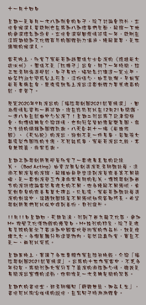 十一月十四日

星期一是每月一次八和例會的日子，除了討論會務外，立法會候選人霍啟剛也在席和八和理事們見面，解釋一下他的參選理念和抱負。立法會選舉因疫情延後一年，啟剛在這段期間和文化體育界的團體勤力溝通、瞭解需要，是位稱職的候選人。

當天晚上，欣賞了家英哥和趙鳳儀女士合演的《穆桂英大破洪州》。鳳儀不是「紅褲子」出身，用了一年時間，經三位老師指導學戲，日子有功，唱做念打俱達一定水平，由名門淑女變成台上花旦，這份恆心，由衷敬佩。早前家英哥有病在身，康復後就馬上演出這套對體力要求很高的戲，辛苦了。

原定2020年9月演出的「福陞粵劇團2021戲寶精選」，因為疫情影響而一再延期，現在終於可以在12月21日開鑼，一連八日在戲曲中心公演了！星期二我出席了記者招待會，向傳媒朋友介紹詳情，也向冠名贊助雅居樂集團、鼎力支持的機構和團體致謝。八天合共十一場《英雄叛國》、《天仙配》的演出，絕對不是一件易事，若無強大幕後製作團隊的支援，不可能成事，家英哥演出之餘，亦身兼統籌，非常感謝。

星期三和粵劇新秀學員欣賞了一套很有意思的記錄片。《Bad Acting》由資深舞台劇導演及老師甄詠蓓，透過不同演員的演繹，解構由角色塑造到演員修養等不同範疇，是一套對演藝工作者非常有用的影片。傳統粵劇和西方的演技理論當然有很大的不同，但多瞭解不同領域，肯定對自身的修養有莫大裨益。放影後，家英哥和甄詠蓓導演的對話中，話題就圍繞著不同領域如何各取所長。希望粵劇新秀們可以從中得到養份，自我提升。

11月11日星期四，天朗氣清，我到了西九龍文化區，參加M+ 視覺文化博物館的預覽日。M+給我的印象，除了是很有系統的展示了香港和中國當代藝術家的作品外，就是規模之大。多個展廳分佈建築物內，若然認真欣賞，實在不是一、兩可以完成。

星期五晚上，宴請了多位專欄作家在陸羽晚飯，介紹「福陞粵劇團2021戲寶精選」。出席的十位作家當中，不乏多年好友。席間我和大家分享了籌演的過程和心情，雖說是有關演出宣傳的活動，但卻像是一次老朋友間的聚舊。

星期六的書法堂，鄧老師囑句「靜觀世態、細品人生」，書法可以陶冶性情的説法，在寫句子時漸漸體會。