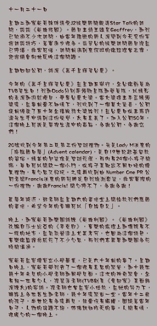 十一月二十一日

星期二和家英哥結伴接受J2娛樂新聞報導Star Talk的訪問，談談《英雄叛國》。節目主持王鎮泉Geoffrey，和我已做過不少次訪問，由當年稚嫩的新人演變到今天充份掌握訪談技巧，著實進步很多。翡翠台的娛樂訪問節目現在已停播，非常可惜，訪問前遇到來探班的總經理曾志偉，把握機會向他反映這個問題。

星期四回公司，排演《萬千星輝賀台慶》。

今年的《萬千星輝賀台慶》在星期五舉行，全台總動員為TVB賀生日！我和Dodo分別率領歌星隊和藝員隊，以精彩的表演和遊戲項目，爭奪台慶大獎。當大獎得主李芷睛領獎後，在事前毫不知情下，我收到了一個莫大驚喜，公司提前頒發了五十年金禧服務大獎給我！在台慶日從主席許濤先生手中接到這份榮譽，太有意義了。加入公司50年，這個晚上可說是電視生涯中的高點，多謝公司、多謝您們！

20號收到今年第二及第三份聖誕禮物。先是Lady M送來的聖誕糖果禮盒！不得不讚禮盒的設計，包裝造型像聖誕花環，而內𥚃再有乾坤，面上印上聖誕倒數日子的暗格內，藏著不同口味的糖果，心思爆燈！之後再收到由PR 公司老闆Francis送來的新冠肺炎自我檢測套裝，非常實際的一份禮物，謝謝Francis! 開心停不了，多謝多謝！

農曆年將近，鄧老師在星期六的書法堂上開始教我們應節的書法，希望今年的春聯可以「自給自足」。

晚上，和家英哥和樂團排練《英雄判國》。《英雄判國》改編自莎士比亞的《麥克白》，音樂的處理上和傳統有不一樣的地方，在氣氛營造上尤其考究，也因為這個特色，音樂總監譚兆威花了不少心思，而我們亦需要和樂團多花時間溝通。

家英哥在官塘官立小學畢業，已是六十年前的事了。星期日晚上，家英哥帶我去了一個很有意思的聚餐，和十幾位幾十年未見的小學老師和同學見面。這次的神奇聚會，全有賴一位有心人，孫慧蓮老師(TVB劇集《愛回家》裏面飾演陳太)的安排。孫老師也曾在官小任教，在她的努力下，聯絡上多位舊生和老師，幾十年後聚首一堂。當年十二歲的孩子，半世紀有多後再見，絲毫沒有膈膜，圍繞著當年日子、人物的話題不絕，仿佛就如昨天的事。人間有情，很暖心的一個晚上。