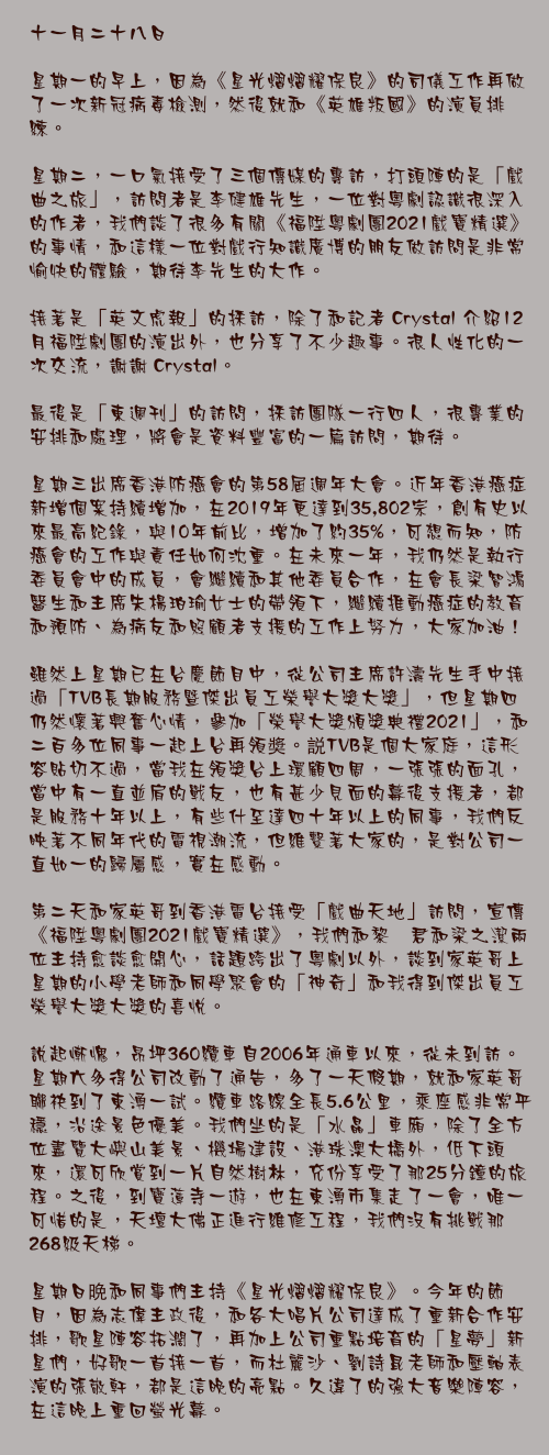 十一月二十八日

星期一的早上，因為《星光熠熠耀保良》的司儀工作再做了一次新冠病毒檢測，然後就和《英雄叛國》的演員排練。

星期二，一口氣接受了三個傳媒的專訪，打頭陣的是「戲曲之旅」，訪問者是李健雄先生，一位對粵劇認識很深入的作者，我們談了很多有關《福陞粵劇團2021戲寶精選》的事情，和這樣一位對戲行知識廣博的朋友做訪問是非常愉快的體驗，期待李先生的大作。

接著是「英文虎報」的採訪，除了和記者 Crystal 介紹12月福陞劇團的演出外，也分享了不少趣事。很人性化的一次交流，謝謝 Crystal。

最後是「東週刊」的訪問，採訪團隊一行四人，很專業的安排和處理，將會是資料豐富的一篇訪問，期待。

星期三出席香港防癌會的第58屆週年大會。近年香港癌症新增個案持續增加，在2019年更達到35,802宗，創有史以來最高紀錄，與10年前比，增加了約35%，可想而知，防癌會的工作與責任如何沈重。在未來一年，我仍然是執行委員會中的成員，會繼續和其他委員合作，在會長梁智鴻醫生和主席朱楊珀瑜女士的帶領下，繼續推動癌症的教育和預防、為病友和照顧者支援的工作上努力，大家加油！

雖然上星期已在台慶節目中，從公司主席許濤先生手中接過「TVB長期服務暨傑出員工榮譽大獎大獎」，但星期四仍然懷著興奮心情，參加「榮譽大獎頒獎典禮2021」，和二百多位同事一起上台再領奬。説TVB是個大家庭，這形容貼切不過，當我在領獎台上環顧四周，一張張的面孔，當中有一直並肩的戰友，也有甚少見面的幕後支援者，都是服務十年以上，有些什至達四十年以上的同事，我們反映著不同年代的電視潮流，但維繫著大家的，是對公司一直如一的歸屬感，實在感動。

第二天和家英哥到香港電台接受「戲曲天地」訪問，宣傳《福陞粵劇團2021戲寶精選》，我們和黎嘵君和梁之潔兩位主持愈談愈開心，話題跨出了粵劇以外，談到家英哥上星期的小學老師和同學聚會的「神奇」和我得到傑出員工榮譽大獎大獎的喜悅。

說起慚愧，昂坪360纜車自2006年通車以來，從未到訪。星期六多得公司改動了通告，多了一天假期，就和家英哥聯袂到了東湧一試。纜車路線全長5.6公里，乘座感非常平穩，沿途景色優美。我們坐的是「水晶」車廂，除了全方位盡覽大嶼山美景、機場建設、港珠澳大橋外，低下頭來，還可欣賞到一片自然樹林，充份享受了那25分鐘的旅程。之後，到寶蓮寺一遊，也在東湧市集走了一會，唯一可惜的是，天壇大佛正進行維修工程，我們沒有挑戰那268級天梯。

星期日晩和同事們主持《星光熠熠耀保良》。今年的節目，因為志偉主政後，和各大唱片公司達成了重新合作安排，歌星陣容拓濶了，再加上公司重點培育的「星夢」新星們，好歌一首接一首，而杜麗沙、劉詩昆老師和壓軸表演的張敬軒，都是這晚的亮點。久違了的強大音樂陣容，在這晚上重回螢光幕。