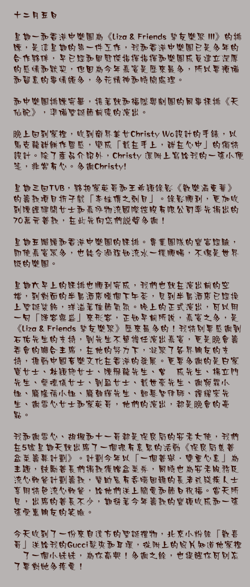 十二月五日

星期一和香港中樂團為《Liza & Friends 摯友樂聚 III》的排練，是這星期的第一件工作，我和香港中樂團已是多年的合作夥伴，早已經和周熙傑指揮指揮和樂團成員建立深厚的感情和默契，但因為今年嘉賓是歷來最多，所以要預備和留意的事情頗多，多花精神和時間處理。

和中樂團排練完畢，接著就和福陛粵劇團的同事採排《天仙配》，準備聖誕節前後的演出。

晩上回到家裡，收到商界美女Christy Wo設計的手錶，以馬克龍甜餅作靈感，變成「戴在手上，甜在心中」的獨特設計。除了產品介紹外，Christy 還附上寫給我的一張小便箋，非常有心。多謝Christy!

星期三回TVB，夥拍家英哥和王希穎錄影《歡樂滿東華》的籌款項目折子戲「李娃傳之刺目」。錄影順利，更加收到陳鍾健開女士和嘉泓物流國際控股有限公司率先捐出的70萬元善款，在此先向您們説聲多謝！

星期五繼續和香港中樂團的綵排。專業團隊的豐富經驗，即使嘉賓眾多，也能令過程如流水一樣順暢，不愧是世界級的樂團。

星期六早上的綵排也順利完成，我們也就在演出前的空檔，到對面的半島酒店嘆個下午茶，見到半島酒店已經換上聖誕裝飾，洋溢著佳節氣氛。晚上的正式演出，可以用一句「陣容鼎盛」來形容，正如早前所說，嘉賓之多，是《Liza & Friends 摯友樂聚》歷來最多的！我特別要感謝劉石佑先生的支持，劉先生不單擔任演出嘉賓，更是晩會籌委會的聯合主席，在他的努力下，凝聚了各界朋友的支持，推動中國音樂文化在香港的發展。更要多謝的是白家寶女士、林穎施女士、陳飛龍先生、曾鈺成先生、楊立門先生、蔡德儀女士、劉盈女士、戴世豪先生、謝宛霖小姐、龐隆蒨小姐、龐朝輝先生、鄭慕智律師、譚耀宗先生、謝雪心女士和家英哥，他們的演出，都是晩會的亮點。

我和謝雪心、胡楓和十一哥都是保良局的安老大使，我們在5號星期天就出席了一個很有意思的活動《保良局慈善盆菜籌募計劃》。計劃今年以「一個善舉．雙重心意」為主題，鼓勵善長們捐款獲贈盆菜券，同時也為安老服務及流心軟餐計劃籌款，贊助患有吞嚥困難的長者或殘疾人士享用特色流心軟餐，給他們送上關愛和節日祝福。當天所見，出席的善長不少，期待著今年籌款的豐碩收成和一張張受惠朋友的笑臉。

今天收到了一份來自遠方的聖誕禮物，北京小粉絲「歡喜哥」送給我的Gucci髮夾和耳環，從附上的照片知道他家裡潻了一個小妹妹，為你高興！多謝之餘，也提醒你可別忘了要對她多疼愛！