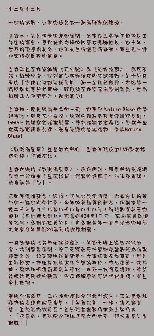 十二月十二日

一週的活動，如常的由星期一和老師練劍開始。

星期二，先是接受明週的訪問，然後晚上參加了好朋友王先生的宴會，慶祝他們夫婦的紅寶石婚姻紀念。四十年，世界的變遷何其多，但王先生伉儷感情如初，實在是一件非常值得慶祝的美事。

星期三在工作室排練《天仙配》和《英雄叛國》，進度不錯。排練中途，收到美心西餅送來的聖誕禮物，是十分可愛的「史諾比聖誕蛋糕系列」和一些應節攞設，當然第一時間和大家分甘同味，轉眼間工作室充滿聖誕氣氛，也為排練注入快樂動力。謝謝美心!

星期四，原是較為平淡的一天，但來自 Natura Bisse 的聖誕禮物，帶來不少喜悅。收到的鑽石感官身體護理系列，Inhibit 抗皺提拉活眼乳霜，雙效抗皺美容療程，奥斯卡金像獎指定護膚品牌，甚有來頭的聖誕禮物，多謝Natura Bisse!

《歡樂滿東華》在星期六舉行，星期五我返回TVB和拍檔們對稿，準備演出。

星期六晚的《歡樂滿東華》，進行順利，同事們的表演項目也十分精釆！在演出前，我幫忙接聽了一些捐款電話，熱身和熱「心」。

這兩年疫情肆虐，經濟、民生也飽受折磨，但香港人的善心卻一點也沒受打擊，今年的善款再創新高，達到港幣一億二千三百九十八萬八千八百八十八元！而我和家英哥的項目《李娃傳之刺目》亦籌得434萬1千元，成為眾籌款項目之冠，多謝各位善心人，也多謝多年一直支持我的明荃之友會今年籌到20萬元的銀紙掛畫。

一直期待的《呂布情傾貂蟬》，星期天晚上終於得以欣賞，特別留意這劇，除了是家英哥任藝術總監和我為海報題字之外，好友施姐彭美施第一次出任出品和策劃，也是主要原因。施姐在本應退休享樂的年紀，依然懷著一腔熱誠，毅然組班推動粵劇年輕化，以新一代演員擔綱，希望能吸納更廣泛的觀眾，令這傳統藝術可以代代相傳，實在令人敬佩。

當晚全場滿座，三小時的演出令我非常投入，王志良和林穎施的表現也超乎預期，「呂布試馬」一場，獲不絕掌聲。至於我的觀後感？正如我在謝幕時被邀上台時說：「很感動，更加配服施姐這麼大的勇氣，我代表業界多謝妳！」