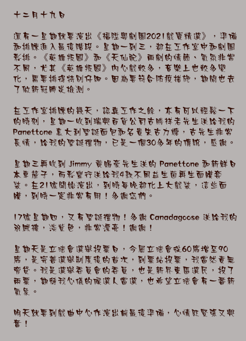 十二月十九日

還有一星期就要演出《福陞粵劇團2021戲寶精選》，準備和排練進入最後階段。星期一到三，都在工作室中和劇團彩排。《英雄叛國》和《天仙配》兩劇的情節、氣氛非常不同，尤其《英雄叛國》內心戲較多，音樂上也較多變化，需要排得特別仔細。因為要符合防疫措施，期間也去了做新冠肺炎檢測。

在工作室排練的幾天，認真工作之餘，亦有可以輕鬆一下的時刻，星期一收到瑞興百貨公司古勝祥老先生送給我的 Panettone 意大利聖誕面包和名貴朱古力糖，古先生非常長情，給我的聖誕禮物，已是一個30多年的傳統，感謝。

星期三再收到 Jimmy 黃賜豪先生送的 Panettone 和新鮮日本車釐子，而彩豐行送給我4款不同益生菌再生面膜套裝。在21號開始演出，到時每晚都化上大戲裝，這些面膜，到時一定非常有用！多謝您們。

17號星期四，又有聖誕禮物！多謝 Canadagoose 送給我的羽絨褸，淡紫色，非常漂亮！謝謝！

星期天是立法會選舉投票日，今屆立法會從60席增至90席，是完善選舉制度後的首次，到票站投票，我當然責無旁貸。我是選舉委員會的委員，也是新界東區選民，投了兩票，期待我心儀的候選人當選，也希望立法會有一番新氣象。

明天就要到戲曲中心作演出前最後準備，心情既緊張又興奮！