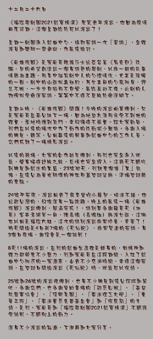 十二月二十六日

《福陞粵劇團2021戲寶精選》原定去年演出，但因為疫情兩度延期，這個星期終於可以演出了！

星期一劇團進入戲曲中心，隨即安排一次「響排」，全體演員和樂師一齊參與，作最後檢討。

《英雄叛國》是家英哥根據莎士比亞名著《馬克白》改編，目的希望創造出一個有特色的粵劇，以非一般的故事情節為主題，而集中描寫劇中人的心理情況，尤其是陰暗的一面。劇中的山巫似真如幻，男女主角的心魔附身，掙扎不脫，一步步自陷而不自覺，最終萬劫不復。此劇的人物徬似受命運安排，冥冥中不得不臣服於命運腳下。

星期二晚，《英雄叛國》開鑼！今晚的演出尚算順利，只是家英哥在高台跳下一場，因為地墊太薄而承受不到他的體重，落地時撞到氣門，幸好傷得不嚴重。經大家勸告，我們在以後的場次中作了動作的改動減少風險。多謝入場的朋友、觀眾、台前幕後的同事和戲曲中心的工作人員，您們成就了一場精彩演出。

以後的幾場，大家的合作越見順利，而我也完全進入狀態，聲音唱得舒服之餘，感情也完全投入。這幾天不斷收到朋友和戲迷的果籃，23號那天，我就來個借「果」敬佛，在後台為華光師傅的神位佈置聖誕裝飾，準備聖誕節的來臨。

24號平安夜，演出前去了鼎泰豐吃小籠包，味道不錯，但比起台灣的，好像還有一點距離。晚上的最後一場《英雄叛國》演出順利，圓滿完成！，特別要多謝龍貫天（旭哥）客串老將軍一角，陳嘉鳴（嘉鳴姐）飾演女巫，這倆位以前是福陞六柱，這次的特別演出非常珍貴，辛苦了！明天開始是4日共7場的《天仙配》，非常緊湊的安排，有3個日夜場，相信會是一個挑戰！

8天11場的演出，在我的戲曲生涯裡是鮮有的，對精神和體力都帶來不少壓力，我和家英哥在這段期間，入住了戲曲中心附近的一家酒店，省去不少交通時間，幸得這個安排，在聖誕日開始演出《天仙配》時，狀態可以保持。

25號和26號的演出很順利，也有不少朋友到後台探班和幫忙，多謝您們，也多謝贊助專場的「邵氏影城」、「基督教靈實協會」、「信興集團」、「香港理工大學」、「東華三院」、「香港董氏慈善基金會」和「保良局」的支持，是我、家英哥和「福陞粵劇團2021戲寶精選」不斷接受挑戰、不斷向上的動力。

還有不少演出的點滴，下週再和大家分享。