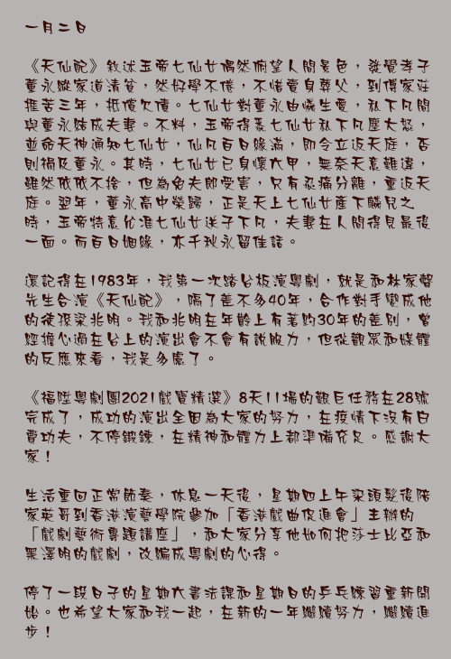 一月二日

《天仙配》敘述玉帝七仙女偶然俯望人間景色，發覺孝子董永縱家道清貧，然好學不倦，不惜賣身葬父，到傅家莊捱苦三年，抵償欠債。七仙女對董永由憐生愛，私下凡間與董永結成夫妻。不料，玉帝得悉七仙女私下凡塵大怒，並命天神通知七仙女，仙凡百日緣滿，即令立返天庭，否則禍及董永。其時，七仙女已身懷六甲，無奈天意難違，雖然依依不捨，但為免夫郎受害，只有忍痛分離，重返天庭。翌年，董永高中榮歸，正是天上七仙女產下麟兒之時，玉帝特意允准七仙女送子下凡，夫妻在人間得見最後一面。而百日姻緣，亦千秋永留佳話。

還記得在1983年，我第一次踏台板演粵劇，就是和林家聲先生合演《天仙配》，隔了差不多40年，合作對手變成他的徒孫梁兆明。我和兆明在年齡上有著約30年的差別，曾經擔心過在台上的演出會不會有說服力，但從觀眾和媒體的反應來看，我是多慮了。

《福陞粵劇團2021戲寶精選》8天11場的艱巨任務在28號完成了，成功的演出全因為大家的努力，在疫情下沒有荒癈功夫，不停鍛鍊，在精神和體力上都準備充足。感謝大家！

生活重回正常節奏，休息一天後，星期四上午染頭髮後陪家英哥到香港演藝學院參加「香港戲曲促進會」主辦的「戲劇藝術專題講座」，和大家分享他如何把莎士比亞和黑澤明的戲劇，改編成粵劇的心得。

停了一段日子的星期六書法課和星期日的乒乓練習重新開始。也希望大家和我一起，在新的一年繼續努力，繼續進步！