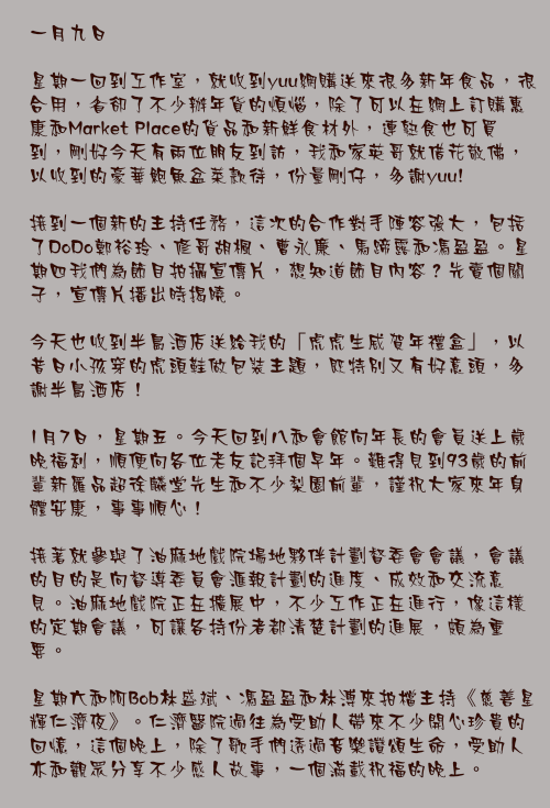 一月九日

星期一回到工作室，就收到yuu網購送來很多新年食品，很合用，省卻了不少辦年貨的煩惱，除了可以在網上訂購惠康和Market Place的貨品和新鮮食材外，連熟食也可買到，剛好今天有兩位朋友到訪，我和家英哥就借花敬佛，以收到的豪華鮑魚盆菜款待，份量剛仔，多謝yuu! 

接到一個新的主持任務，這次的合作對手陣容強大，包括了DoDo鄭裕玲、修哥胡楓、曹永廉、馬蹄露和馮盈盈。星期四我們為節目拍攝宣傳片，想知道節目內容？先賣個關子，宣傳片播出時揭曉。

今天也收到半島酒店送給我的「虎虎生威賀年禮盒」，以昔日小孩穿的虎頭鞋做包裝主題，既特別又有好意頭，多謝半島酒店！

1月7日，星期五。今天回到八和會館向年長的會員送上歲晚福利，順便向各位老友記拜個早年。難得見到93歲的前輩新羅品超徐麟堂先生和不少梨園前輩，謹祝大家來年身體安康，事事順心！

接著就參與了油麻地戲院場地夥伴計劃督委會會議，會議的目的是向督導委員會滙報計劃的進度、成效和交流意見。油麻地戲院正在擴展中，不少工作正在進行，像這樣的定期會議，可讓各持份者都清楚計劃的進展，頗為重要。

星期六和阿Bob林盛斌、馮盈盈和林溥來拍檔主持《慈善星輝仁濟夜》。仁濟醫院過往為受助人帶來不少開心珍貴的回憶，這個晚上，除了歌手們透過音樂讚頌生命，受助人亦和觀眾分享不少感人故事，一個滿載祝福的晚上。