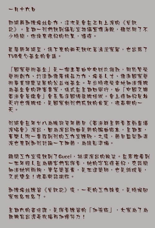 一月十六日

即將再和陳培甡合作，這次是會在三月上演的《紫釵記》。星期一我們就到攝影室拍攝宣傳海報，雖然用了不少時間，但換來很好的效果，值得。

農曆新年將至，接下來的兩天就忙著清潔家居，也出席了TVB愛心基金的會議。

「國家藝術基金」是一個主要由中央財政撥款，用於繁榮藝術創作、打造和推廣精品力作、培養人才、推進國家藝術事業健康裝展的公益性基金。早些時很榮幸地知道獲聘為基金會的評審專家，儀式在星期四舉行，由「中國文聯香港會員總會」會長馬逢國頒發聘任狀。會上得知好友林天行也獲聘任，是國家對我們成就的肯定，很高興的一天。

我將會在年廿八為騰訊賀年節目《香港群星新春互動直播演唱會》演出，因為演出歌曲是新的編曲版本，星期五，音樂人阿一專程到我的工作室練歌，之後，節目監製和導演也來到和我討論一下細節，為錄影準備。

離開工作室後就到了Gucci，挑選演出的服裝。在店裡看到一位年輕人在為顧客們寫揮春，她的字寫得甚好，交談間知道她叫雨桐，筆名築墨青，是位建築師，也是排球員，文武雙全！很高興認識妳。

和陳培甡練習《紫釵記》後，一天的工作結束，是時候回家休息休息了。

星期六的書法課，是揮春練習的「加強版」，大家為了為親朋寫出漂亮祝福而加倍努力！