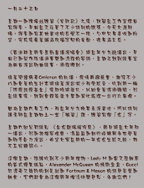 一月二十三日

星期一和陳培甡練習《紫釵記》之後，就留在工作室埋首寫揮春。早前在文莊買了不少特別的紙張，今天大派用場。揮春和寫其他書法的感覺不一樣，心中只有喜悅和盼望，完成後看著鋪滿祝福字句的桌面，很有滿足感。

《香港群星新春互動直播演唱會》將在年廿九晩播出，早前已和製作隊溝通音樂和流程的安排，星期三就到錄音室為兩首演出歌曲錄音，過程順利。

隨著變種病毒Omicron 的散播，疫情再趨嚴重，相信不少八和會員的生計亦將隨著演出減少而受威脅，收到新一輪「防疫抗疫基金」後即時將發放，以助會員渡過難關，我在錄音後，就到會館簽發支票和幫忙處理一些行政事項。

因為星期六有工作，而在年廿九晚要表演書法。所以特別請老師在星期四上一堂「補習」課，練習寫個「虎」字。

星期六回公司錄影 《金虎獻瑞耀保良》，節目將在大年初一播出，我和拍檔安德尊、馮盈盈和鄭衍峰聯同多位藝員和歌手合力演出，希望大家在新的一年虎虎生威之餘，仍不忘照顧弱小。

這個星期，陸續收到不少新年禮物。Lady M 和當文歷餅店的各式糖果糕點、Alexander McQueen 的精緻全盒、Gucci 既漂亮又簡約的利是封和 Fortnum & Mason 的特色茶葉和餅食，它們都會為這個新年增添快樂色彩，多謝您們！