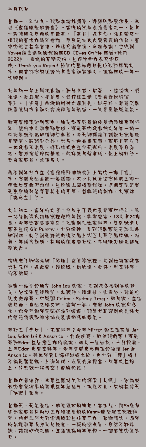 二月六日

星期一，年廿九。我和拍檔林溥來、陳庭欣和黃建東，主持《虎躍騰飛迎新歲》。當晚的眾多表演嘉賓之一，是有一段時間未見面的李龍基，「基哥」很有心，特意帶來一幅我的畫像作新年禮物，原來是他太太黃青霞的作品。畫中的我正在寫書法，神情充滿自信，多謝多謝！也收到Kayee譚嘉儀送給我的新CD《Eyes On Me 新曲+精選 2022》，嘉儀的音樂天份，在碟中的作品充份反映，Thank you Kayee! 節目的壓軸項目是由我即席寫大字，用吉祥字句送給所有嘉賓和香港人，祝福新的一年一切順利。

大年初一早上再次出動，和吳幸美、周奕瑋、陸浩明、戴祖儀、林盛斌、麥美恩、鄧梓峰主持《恭喜發財好運來》。「修哥」胡楓的財神大派利是，姚子羚、姜麗文和陳嘉慧用方言和外語演譯賀年歌曲，一片喜慶歡樂氣氛。

做完直播後回到家中，朋友和家英哥的徒弟們陸續來到拜年。戲行中人都尊師重道，家英哥的徒弟們大年初一的一件大事就是為師傅師母奉茶，今天師傅除了訓勉大家要敬業樂業、超越自己外，也有一件喜事宣佈，家英哥新收了一位徒弟王志良，拜師儀式也在今天舉行。志良來自湛江，香港演藝學院畢業，靚仔兼有聲有功，是上好料子。恭喜家英哥，承傳有人。

想不到年廿九在《虎躍騰飛迎新歲》上寫的一個「虎」字，字體竟然惹起一番議論。不少人以為這字外觀上與一個粗口字非常相似，在網絡上鬧得熱烘烘。這個字型其實是來自明朝名家董其昌的手筆，並非我的創作，大家都「諗多左」了。

大年初二，虎年行大運！今日去了幾位長輩家中拜年。第一站先到張太詩姐家裡吃開年飯，非常豐富，18人有20個菜，今年必定事事豐足！之後到仙姐家拜年，見到她老人家正在玩 Gin Rummy，十分精神，見到我和家英哥加上沛妍到訪，封了利是給我們後又馬上叫工人弄了馬蹄糕、油角、年糕等款待，在場的還有姜大衞、李琳琳夫婦及鄧光榮太太。

傍晚去了歌唱老師「琴姐」梁素琴家裡，見到她幾位徒弟也在陪伴，很溫馨，譚經緯、鄭敏儀、豪仔、也來拜年，好不熱鬧。

最後一站是好朋友 John Lau 的家，見到很多粵劇界的朋友，包括朱慶祥師父、林穎施、陳培甡、謝雪心、鄧美玲及丈夫超哥、中樂團 Celina、Sydney Tang、鄧有銀，在佳節見面，自然又唱又玩，盡興一番。去過 John 的家中多次，但今年的年花開得特別燦爛，印象尤其深刻的是特大的蘭花擺設和那水仙散發出的清幽香氣。

年初三「赤口」，不宜拜年？今年 Mirror 的三位成員 Jer Lau, Edan Lui & Anson Lo ，打破迷信，做訪我們家！家英哥和Edan 在台灣工作時認識，兩人一見如故，十分投契。上年Edan 也曾來拜年，今年更帶來多兩位好拍擋 Jer 和 Anson Lo。幾位年青人唱得跳得之餘，也十分「擦」得！不論是蘿蔔糕、上海年糕、水菓或者攢盒，只要放在枱上，片刻就一掃而空！配服配服！

星期六書法課，主要在應付欠下的揮春「人情」，因為對我的自家揮春的需求在年尾急升，供應不足，只好在這天「加班」生產。

星期天，天氣甚佳，迎來幾位好朋友！容祖兒、阿Sa蔡卓妍和家英哥在內地工作時很要好的Kenny關智斌來家裡拜年。他們上年大部份時間都在北京工作，思鄉情切，過年時怎樣都要返港見見親友。一段時間未見，自然不缺話題。談談吃吃之餘，互相祝福明年更好。一個美麗的星期天。