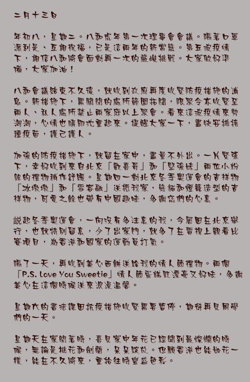 二月十三日

年初八，星期二。八和虎年第一次理事會會議。隔著口罩派利是、互相祝福，已是這兩年的新常態。第五波疫情下，相信八和將會面對再一次的嚴峻挑戰。大家做好準備，大家加油！

八和會議結束不久後，就收到政府再度收緊防疫措施的消息。新措施下，需關閉的處所範圍拓闊，限聚令亦收緊至兩人、私人處所禁止兩家庭以上聚會。看來這波疫情來勢洶洶，心情也隨即沈重起來。提醒大家一下，盡快安排接種疫苗，護己護人。

加強的防疫措施下，就留在家中，盡量不外出。一片緊張下，幸好收到來自北京「歡喜哥」和「堅強妹」兩位小粉絲的禮物稍作舒緩。星期四一對北京冬季奧運會的吉祥物「冰墩墩」和「雪容融」送抵我家，熊貓和燈籠造型的吉祥物，可愛之餘也帶有中國趣味，多謝您們的心意。

説起冬季奧運會，一向沒有多注意的我，今屆因在北京舉行，也就特別留意，少了出家門，就多了在電視上觀看比賽項目，為香港和國家的運動員打氣。

隔了一天，再收到美心西餅送給我的情人節禮物。兩個「P.S. Love You Sweetie」情人節蛋糕既漂亮又好味，多謝美心在這個時候送來浪漫溫馨。

星期六的書法課因抗疫措施收緊需要暫停，期待再見同學們的一天。

星期天在家閑著時，喜見家中年花已經開到最燦爛的時候，無論是桃花和劍蘭，朵朵綻放。但願香港也能如花一樣，能在不久將來，重拾往時豐盛色彩。