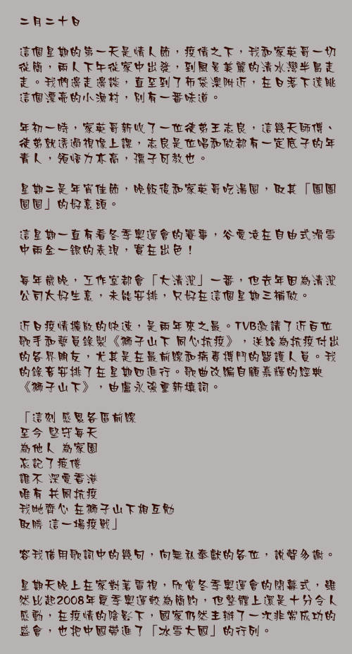 二月二十日

這個星期的第一天是情人節，疫倩之下，我和家英哥一切從簡，兩人下午從家中出發，到風景美麗的清水灣半島走走。我們邊走邊談，直至到了布袋澳附近，在日落下遠眺這個漂亮的小漁村，別有一番味道。

年初一時，家英哥新收了一位徒弟王志良，這幾天師傅、徒弟就透過視像上課，志良是位唱和做都有一定底子的年青人，領悟力亦高，孺子可教也。

星期二是年宵佳節，晚飯後和家英哥吃湯圓，取其「團團圓圓」的好意頭。

這星期一直有看冬季奧運會的賽事，谷愛凌在自由式滑雪中兩金一銀的表現，實在出色！

每年歲晚，工作室都會「大清潔」一番，但去年因為清潔公司太好生意，未能安排，只好在這個星期三補做。

近日疫情擴散的快速，是兩年來之最。TVB邀請了近百位歌手和藝員錄製《獅子山下 同心抗疫》，送給為抗疫付出的各界朋友，尤其是在最前線和病毒搏鬥的醫護人員。我的錄音安排了在星期四進行。歌曲改編自顧嘉輝的經典《獅子山下》，由盧永強重新填詞。

「這刻 感恩各區前線
至今 堅守每天
為他人 為家園
忘記了疲倦
誰不 深愛香港
唯有 共同抗疫
我哋齊心 在獅子山下相互勉
取勝 這一場疫戰」

容我借用歌詞中的幾句，向無私奉獻的各位，說聲多謝。

星期天晚上在家對著電視，欣賞冬季奧運會的閉幕式，雖然比起2008年夏季奧運較為簡約，但整體上還是十分令人感動，在疫情的陰影下，國家仍然主辦了一次非常成功的盛會，也把中國帶進了「冰雪大國」的行列。