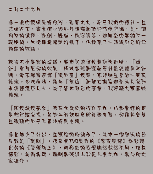 二月二十七日

這一波的疫情來得很兇，影響之大，超乎我們的預計。在這情況下，盡量減少與外界接觸和做好防疫準備，是一個明智的選擇。練劍、練曲、練字等等，都無奈的要擱下一段時間，生活節奏需然打亂了，但換來了一陣跟自己好好相處的體驗。

根據不少專家的建議，當市民選擇疫苗加強劑時，「溝針」會有更好的效果。所以當我和家英哥計劃接種第三針時，毫不猶豫選擇「復必泰」疫苗，亦趕快在星期一完成接種。今次疫情，頗多「重症」和死亡個案都是老人家和未接種疫苗人士，為了各位自己的安危，我呼籲大家盡快接種。

「防疫抗疫基金」第五次發放的行政工作，八和會館的同事們已經完成，星期二我就回會館簽發支票，好讓各會員在艱難的日子下盡快得到支援。

這星期少了外出，在家裡的時間多了，其中一個自娛的節目就是「煲劇」。很享受TVB製作的《家族榮耀》和台灣出品的《華燈初上》，兩套劇的感覺雖然截然不同，但在攝影、美術指導，編劇和演出上都是上乘之作，真心向大家推介。